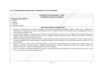 142
8.1.2.1. ORGANIZADORES CURRICULARES DE MATEMÁTICA E SUAS TECNOLOGIAS
MATEMÁTICA E SUAS TECNOLOGIAS – 1ª SÉRIE
COMPONENTE CURRICULAR: MATEMÁTICA
UNIDADES DE CONHECIMENTO:
● Número
● Álgebra
● Geometria
● Grandezas e medidas
OMPETÊNCIAS GERAIS DA EDUCAÇÃO BÁSICA
1. Exercitar a curiosidade intelectual e recorrer à abordagem própria das ciências, incluindoa investigação, a reflexão, a análise crítica, a imaginação e a
criatividade, para investigar causas, elaborar e testar hipóteses, formular e resolver problemas e criar soluções (inclusive tecnológicas) com base nos
conhecimentos das diferentes áreas.
2. Utilizar diferentes linguagens – verbal (oral ou visual-motora, como Libras, e escrita), corporal, visual, sonora e digital –, bem como conhecimentos das
linguagens artística, matemática e científica, para se expressar e partilhar informações, experiências, ideias e sentimentos em diferentes contextos e
produzir sentidos que levem ao entendimento mútuo.
3. Valorizar a diversidade de saberes e vivências culturais e apropriar-se de conhecimentos e experiências que lhe possibilitem entender as relações próprias
do mundo do trabalho e fazer escolhas alinhadas ao exercício da cidadania e ao seu projeto de vida, com liberdade, autonomia, consciência crítica e
responsabilidade.
4. Argumentar com base em fatos, dados e informações confiáveis, para formular, negociare defender ideias, pontos de vista e decisões comuns que
respeitem e promovam os direitos humanos, a consciência socioambiental e o consumo responsável em âmbito local, regional e global, com
posicionamento ético em relação ao cuidado de si mesmo, dos outros e do planeta.
5. Conhecer-se, apreciar-se e cuidar de sua saúde física e emocional, compreendendo-se na diversidade humana e reconhecendo suas emoções e as dos
outros, com autocrítica e capacidade para lidar com elas.
 
