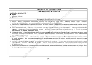 147
MATEMÁTICA E SUAS TECNOLOGIAS – 2ª SÉRIE
COMPONENTE CURRICULAR: MATEMÁTICA
UNIDADES DE CONHECIMENTO:
● Álgebra
● Grandezas e medidas
● Números
COMPETÊNCIAS GERAIS DA EDUCAÇÃO BÁSICA
1. Valorizar e utilizar os conhecimentos historicamente construídos sobre o mundo físico, social, cultural e digital para entender e explicar a realidade,
continuar aprendendo e colaborar para a construção de uma sociedade justa, democrática e inclusiva.
2. Valorizar e fruir as diversas manifestações artísticas e culturais, das locais às mundiais, e também participar de práticas diversificadas da produção artístico-
cultural.
3. Utilizar diferentes linguagens – verbal (oral ou visual-motora, como Libras, e escrita), corporal, visual, sonora e digital –, bem como conhecimentos das
linguagens artística, matemática e científica, para se expressar e partilhar informações, experiências, ideias e sentimentos em diferentes contextos e
produzir sentidos que levem ao entendimento mútuo.
4. Compreender, utilizar e criar tecnologias digitais de informação e comunicação de forma crítica, significativa, reflexiva e ética nas diversas práticas sociais
(incluindo as escolares) para se comunicar, acessar e disseminar informações, produzir conhecimentos, resolver problemas e exercer protagonismo e
autoria na vida pessoal e coletiva.
5. Valorizar a diversidade de saberes e vivências culturais e apropriar-se de conhecimentos eexperiências que lhe possibilitem entender as relações próprias
do mundo do trabalho e fazer escolhas alinhadas ao exercício da cidadania e ao seu projeto de vida, com liberdade,autonomia, consciência crítica e
responsabilidade.
6. Exercitar a empatia, o diálogo, a resolução de conflitos e a cooperação, fazendo-se respeitar e promovendo o respeito ao outro e aos direitos humanos,
com acolhimento e valorização da diversidade de indivíduos e de grupos sociais, seus saberes, identidades, culturas e potencialidades, sem preconceitos
de qualquer natureza.
7. Agir pessoal e coletivamente com autonomia, responsabilidade, flexibilidade, resiliência edeterminação, tomando decisões com base em princípios éticos,
democráticos, inclusivos,sustentáveis e solidários.
 