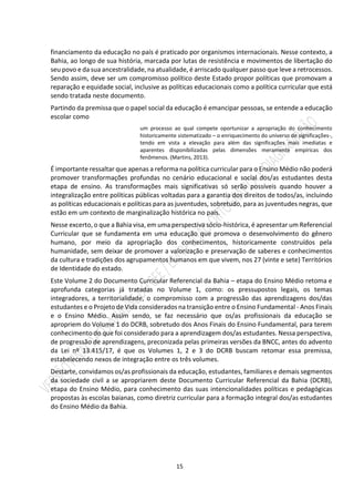 15
financiamento da educação no país é praticado por organismos internacionais. Nesse contexto, a
Bahia, ao longo de sua história, marcada por lutas de resistência e movimentos de libertação do
seu povo e da sua ancestralidade, na atualidade, é arriscado qualquer passo que leve a retrocessos.
Sendo assim, deve ser um compromisso político deste Estado propor políticas que promovam a
reparação e equidade social, inclusive as políticas educacionais como a política curricular que está
sendo tratada neste documento.
Partindo da premissa que o papel social da educação é emancipar pessoas, se entende a educação
escolar como
um processo ao qual compete oportunizar a apropriação do conhecimento
historicamente sistematizado – o enriquecimento do universo de significações-,
tendo em vista a elevação para além das significações mais imediatas e
aparentes disponibilizadas pelas dimensões meramente empíricas dos
fenômenos. (Martins, 2013).
É importante ressaltar que apenas a reforma na política curricular para o Ensino Médio não poderá
promover transformações profundas no cenário educacional e social dos/as estudantes desta
etapa de ensino. As transformações mais significativas só serão possíveis quando houver a
integralização entre políticas públicas voltadas para a garantia dos direitos de todos/as, incluindo
as políticas educacionais e políticas para as juventudes, sobretudo, para as juventudes negras, que
estão em um contexto de marginalização histórica no país.
Nesse excerto, o que a Bahia visa, em uma perspectiva sócio-histórica, é apresentar um Referencial
Curricular que se fundamenta em uma educação que promova o desenvolvimento do gênero
humano, por meio da apropriação dos conhecimentos, historicamente construídos pela
humanidade, sem deixar de promover a valorização e preservação de saberes e conhecimentos
da cultura e tradições dos agrupamentos humanos em que vivem, nos 27 (vinte e sete) Territórios
de Identidade do estado.
Este Volume 2 do Documento Curricular Referencial da Bahia – etapa do Ensino Médio retoma e
aprofunda categorias já tratadas no Volume 1, como: os pressupostos legais, os temas
integradores, a territorialidade, o compromisso com a progressão das aprendizagens dos/das
estudantes e o Projeto de Vida considerados na transição entre o Ensino Fundamental - Anos Finais
e o Ensino Médio. Assim sendo, se faz necessário que os/as profissionais da educação se
apropriem do Volume 1 do DCRB, sobretudo dos Anos Finais do Ensino Fundamental, para terem
conhecimento do que foi considerado para a aprendizagem dos/as estudantes. Nessa perspectiva,
de progressão de aprendizagens, preconizada pelas primeiras versões da BNCC, antes do advento
da Lei nº 13.415/17, é que os Volumes 1, 2 e 3 do DCRB buscam retomar essa premissa,
estabelecendo nexos de integração entre os três volumes.
Destarte, convidamos os/as profissionais da educação, estudantes, familiares e demais segmentos
da sociedade civil a se apropriarem deste Documento Curricular Referencial da Bahia (DCRB),
etapa do Ensino Médio, para conhecimento das suas intencionalidades políticas e pedagógicas
propostas às escolas baianas, como diretriz curricular para a formação integral dos/as estudantes
do Ensino Médio da Bahia.
 