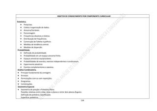 154
OBJETOS DE CONHECIMENTO POR COMPONENTE CURRICULAR
Estatística.
 Pesquisas.
 Coleta e organização de dados.
 Amostra/Variáveis.
 Porcentagem.
 Frequências absoluta e relativa.
 Distribuição de frequências.
 Construção de Tabelas e gráficos.
 Medidas de tendência central.
 Medidas de dispersão.
Probabilidade.
 Definição de probabilidade.
 Probabilidade em um espaço amostral finito.
 Espaços amostrais equiprováveis.
 Probabilidades de eventos, eventos independentes e condicionais.
 Experimento aleatório.
 Eventos complementares e opostos.
Análise Combinatória.
 Princípio fundamental da contagem.
 Arranjos.
 Permutações com ou sem repetições.
 Anagramas.
 Combinações.
Geometria Espacial.
 Geometria de posição e Poliedros.Plano.
Posições relativas entre retas, retas e planos e entre dois planos.Ângulos.
Definição de poliedros.Classificação.
Superfície poliédrica.
 