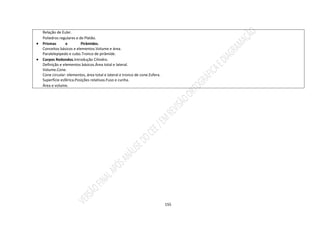 155
Relação de Euler.
Poliedros regulares e de Platão.
 Prismas e Pirâmides.
Conceitos básicos e elementos.Volume e área.
Paralelepípedo e cubo.Tronco de pirâmide.
 Corpos Redondos.Introdução Cilindro.
Definição e elementos básicos.Área total e lateral.
Volume.Cone.
Cone circular: elementos, área total e lateral e tronco de cone.Esfera.
Superfície esférica.Posições relativas.Fuso e cunha.
Área e volume.
 