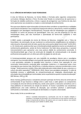 156
8.1.3. CIÊNCIAS DA NATUREZA E SUAS TECNOLOGIAS
A área de Ciências da Natureza, no Ensino Médio, é formada pelos seguintes componentes
curriculares: Biologia, Química e Física. Ela deve estar focada no compromisso de oportunizar a
formação de cidadãos autônomos, críticos e capazes de protagonizar suas histórias de vida, bem
como oportunizar aos estudantes a criação e a sistematização do conhecimento.
Para que esses objetivos sejam alcançados o/a docente deve considerar as experiências e realidades
sociais dos/as estudantes e seus respectivos espaços de vivência e, dessa forma, investir em práticas
pedagógicas com abordagens interdisciplinares, lançando mão de metodologias que coloquem o
estudante no centro do processo de aprendizagem. Para isso, uma das propostas é o uso das
metodologias ativas, pois elas incentivam o aprendizado de forma mais autônoma e mais
participativa.
A BNCC amplia a percepção do ensino de Ciências da Natureza, rompendo com a “ótica da
linearidade e da atomização, de que resultaram os conhecimentos simplificadores da realidade e
visão da parte, dissociada tanto do todo, quanto das outras partes desse mesmo todo” (LUCK,2013,
p. 13). Sendo assim, podemos dizer que a interdisciplinaridade oportuniza mostrar ao estudante um
conhecimento globalizante, saindo da forma tradicional. Por meio dessa perspectiva, é possível
instrumentalizá-lo para apresentar uma nova postura diante do conhecimento construído. A
interdisciplinaridade age a favor da construção de situações de contextualização e da atuação
profissional preocupada com um olhar para além do espaço da sala de aula.
A Contemporaneidade perpassa por uma transição do paradigma clássico para o paradigma
emergente. Essa transição deflagra uma busca de superação ao que foi posto pela ciência moderna
e seus postulados, pautados na oposição entre natureza e cultura. Essa separação foi uma
construção historicamente conduzida pelas sociedades modernas e é responsável pelas crises
convergentes que vivemos hoje. De tal forma, o indivíduo observa a natureza considerando-a como
inimiga. “Ainda queremos manter a falsa ideia elaborada pela modernidade de que a natureza e a
cultura são pólos separados? ” (CARVALHO, 2012). Nesse novo paradigma emergente “a visão de
totalidade provoca a substituição da compartimentação por integração, desarticulação por
articulação,descontinuidade por continuidade, tanto na parteteórica quanto na práxis da educação”
(MC Moraes, 1997, p. 14).
Desta maneira, professores/as e estudantes precisam participar de forma ativa da construção do
conhecimento. O que favorece o diálogo entre o saber local, o saber global e os componentes
curriculares da área de Ciências da Natureza, tendo como aporte a necessária convivência com o
meio ambiente em detrimento da relação de domínio. O intuito é possibilitar aos estudantese
professores/as uma visão sistêmica de educação, que considera substituir a padronização,
estimulando a criatividade, a constituição de identidades e o respeito a diversidade.
Desse modo, há de se considerar que
ciência e sociedade desenvolvem-se, constituindo uma teia de relações múltiplas e
complexas. A sociedade da informação e do conhecimento em que estamos inseridos nos
obriga à compreensão da Ciência, não apenas como um corpo de saberes, mas também
como instituição social” (DCRB- EF, BAHIA, 2018).
 