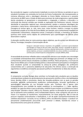 157
Na convicção de resgatar o conhecimento trabalhado no ensino de Ciências no período em que o
estudante transladou nos conteúdos do Currículo do Ensino Fundamental, não menosprezando as
inúmeras diferenças entre a abordagem oferecida no Ensino Médio, estrutura-se o presente
instrumento da BNCC para o Estado da Bahia para promover de modo progressivo a oportunidade
dos/as estudantes se apropriarem e compreendem a integração, a vivência, a discussão e a
construção dos diversos sentidos que compõe as explicações dos fenômenos naturais, inclusive
abordando as expressões regionais que, necessariamente, ajudam a esclarecer abordagem dos
conteúdos e, desta forma, rearticulando e revendo o sentido prático do conhecimento científico.
Consagrou-se ensinar água, ar, solo, seres vivos, corpo humano, matéria e energia no ensino
fundamental, propõe-se na a fase do Ensino Médio, por exemplo, queo conhecimento reverbere em
compreender a fotossíntese, a bioquímica celular, a evolução,a nutrição, a cinemática, as reações
químicas entre tantos outros objetos de conhecimento quea aprendizagem de Ciências possa
desenvolver e explicar.
A educação científica deve ter como premissa alguns objetivos, que de acordo com Ministério da
Ciência, Tecnologia, Inovações e Comunicações são de:
Assegurar a educação inclusiva e equitativa e de qualidade, e promover oportunidadesde
aprendizagem ao longo da vida para todos, bem como, alcançar a igualdade de gênero e
empoderar todas as mulheres e meninas, além de, indiretamente, contribuir para todos os
demais objetivos, ao buscar o estabelecimento de uma cultura científica na sociedade que
contribua para a disseminação de conhecimentos e soluções (BRASIL,2016).
A necessidade de promover reflexões sobre a natureza das ciências e suas relações com a tecnologia
e a sociedade contemporânea deve contribuir como estratégia para promover um diálogo com os
conhecimentos prévios dos/as estudantes e as ideias científicas. Nesta perspectiva, o Currículo do
Novo Ensino Médio para o Estado da Bahia prioriza o desenvolvimento participativo e investigativo
do/a estudante quando se compromete na aliança da prática pedagógica dos professores
comprometida com a autonomia intelectual do educandoe lhe oferece acesso a construção de
argumentos e à evidência consistente, que possam justificar e fundamentar as ideias das ciências.
BIOLOGIA
O componente curricular Biologia deve contribuir na formação do/a estudante para os desafios
contemporâneos na busca do aprofundamento do pensamento científico crítico e da habilidadede
tomar decisões éticas e conscientes, diante das situações-problema com as quais se percebe
envolvido, aplicando conhecimentos acadêmicos contextualizados, tornando significativas as
aprendizagens adquiridas em sua formação escolar, pois “Conhecer não é apenas reter
temporariamente uma multidão de noções anedóticas ou enciclopédicas (...). Saber significa,
primeiro, ser capaz de utilizar o que se aprendeu, mobilizá-lo para resolver um problema ou aclarar
uma situação” (Giordan e Vecchi, 1996, p.11). Portanto, apostar na afirmação de um pensamento
que se apresente como problema, como multiplicidade dispersa, onde a pergunta não para de se
mover e as respostas se transformam, incessantemente, em novas perguntas. Não se trata de
procurar respostas universalizantes e totalizadoras, e sim de poder acompanharmovimentos do
cotidiano educacional – na escola, na rua, na fábrica, enfim, nos diferentes espaços – e produzir um
pensamento problematizante procurando assim provocar o debate, fazendo-nos crescer o
desconhecimento como parte do conhecer.
 
