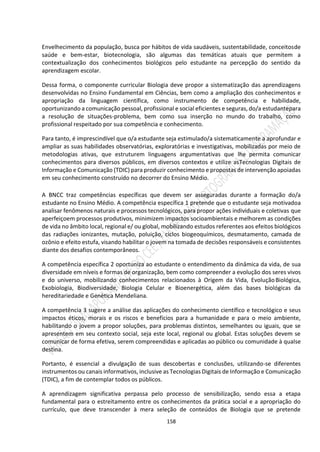 158
Envelhecimento da população, busca por hábitos de vida saudáveis, sustentabilidade, conceitosde
saúde e bem-estar, biotecnologia, são algumas das temáticas atuais que permitem a
contextualização dos conhecimentos biológicos pelo estudante na percepção do sentido da
aprendizagem escolar.
Dessa forma, o componente curricular Biologia deve propor a sistematização das aprendizagens
desenvolvidas no Ensino Fundamental em Ciências, bem como a ampliação dos conhecimentos e
apropriação da linguagem científica, como instrumento de competência e habilidade,
oportunizando a comunicação pessoal, profissional e social eficientes e seguras, do/a estudantepara
a resolução de situações-problema, bem como sua inserção no mundo do trabalho, como
profissional respeitado por sua competência e conhecimento.
Para tanto, é imprescindível que o/a estudante seja estimulado/a sistematicamente a aprofundar e
ampliar as suas habilidades observatórias, exploratórias e investigativas, mobilizadas por meio de
metodologias ativas, que estruturem linguagens argumentativas que lhe permita comunicar
conhecimentos para diversos públicos, em diversos contextos e utilize asTecnologias Digitais de
Informação e Comunicação (TDIC) para produzir conhecimento e propostas de intervenção apoiadas
em seu conhecimento construído no decorrer do Ensino Médio.
A BNCC traz competências específicas que devem ser asseguradas durante a formação do/a
estudante no Ensino Médio. A competência específica 1 pretende que o estudante seja motivadoa
analisar fenômenos naturais e processos tecnológicos, para propor ações individuais e coletivas que
aperfeiçoem processos produtivos, minimizem impactos socioambientais e melhorem as condições
de vida no âmbito local, regional e/ ou global, mobilizando estudos referentes aos efeitos biológicos
das radiações ionizantes, mutação, poluição, ciclos biogeoquímicos, desmatamento, camada de
ozônio e efeito estufa, visando habilitar o jovem na tomada de decisões responsáveis e consistentes
diante dos desafios contemporâneos.
A competência específica 2 oportuniza ao estudante o entendimento da dinâmica da vida, de sua
diversidade em níveis e formas de organização, bem como compreender a evolução dos seres vivos
e do universo, mobilizando conhecimentos relacionados à Origem da Vida, EvoluçãoBiológica,
Exobiologia, Biodiversidade, Biologia Celular e Bioenergética, além das bases biológicas da
hereditariedade e Genética Mendeliana.
A competência 3 sugere a análise das aplicações do conhecimento científico e tecnológico e seus
impactos éticos, morais e os riscos e benefícios para a humanidade e para o meio ambiente,
habilitando o jovem a propor soluções, para problemas distintos, semelhantes ou iguais, que se
apresentem em seu contexto social, seja este local, regional ou global. Estas soluções devem se
comunicar de forma efetiva, serem compreendidas e aplicadas ao público ou comunidade à qualse
destina.
Portanto, é essencial a divulgação de suas descobertas e conclusões, utilizando-se diferentes
instrumentos ou canais informativos, inclusive as Tecnologias Digitais de Informação e Comunicação
(TDIC), a fim de contemplar todos os públicos.
A aprendizagem significativa perpassa pelo processo de sensibilização, sendo essa a etapa
fundamental para o estreitamento entre os conhecimentos da prática social e a apropriação do
currículo, que deve transcender à mera seleção de conteúdos de Biologia que se pretende
 