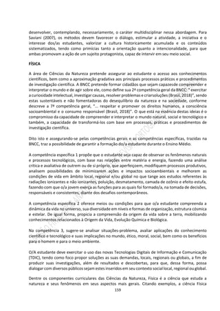 159
desenvolver, contemplando, necessariamente, o caráter multidisciplinar nessa abordagem. Para
Saviani (2007), os métodos devem favorecer o diálogo, estimular a atividade, a iniciativa e o
interesse dos/as estudantes, valorizar a cultura historicamente acumulada e os conteúdos
sistematizados, tendo como primícias tanto a orientação quanto a intencionalidade, para que
ambas promovam a ação de um sujeito protagonista, capaz de intervir em seu meio social.
FÍSICA
A área de Ciências da Natureza pretende assegurar ao estudante o acesso aos conhecimentos
científicos, bem como a aproximação gradativa aos principais processos práticos e procedimentos
de investigação científica. A BNCC pretende formar cidadãos que sejam capazesde compreender e
interpretar o mundo e de agir sobre ele, como define sua 2ª competência geral da BNCC: “ exercitar
a curiosidade intelectual, investigar causas, resolver problemas e criarsoluções (Brasil, 2018)”, sendo
estas sustentáveis e não fomentadoras do desequilíbrio da natureza e na sociedade, conforme
descreve a 7ª competência geral, “... respeitar e promover os direitos humanos, a consciência
socioambiental e o consumo responsável (Brasil, 2018)”. O que está na essência destas ideias é o
compromisso da capacidade de compreender e interpretar o mundo natural, social e tecnológico e
também, a capacidade de transformá-los com base em processos, práticas e procedimentos de
investigação científica.
Dito isto e assegurando-se pelas competências gerais e as competências específicas, trazidas na
BNCC, traz a possibilidade de garantir a formação do/a estudante durante o Ensino Médio.
A competência específica 1 propõe que o estudante seja capaz de observar os fenômenos naturais
e processos tecnológicos, com base nas relações entre matéria e energia, fazendo uma análise
crítica e avaliativa de outrem ou de si próprio, que aperfeiçoem, modifiquem processos produtivos,
analisem possibilidades de minimizarem ações e impactos socioambientais e melhorem as
condições de vida em âmbito local, regional e/ou global no que tange aos estudos referentes às
radiações ionizantes e não ionizantes, poluição, desmatamento, camada de ozônio e efeito estufa,
fazendo com que o/a jovem exerça as funções para as quais foi formado/a, na tomada de decisões,
responsáveis e consistentes, diante dos desafios contemporâneos.
A competência específica 2 oferece meios ou condições para que o/a estudante compreenda a
dinâmica da vida no universo, sua diversidade em níveis e formas de organização, estrutura cósmica
e estelar. De igual forma, propicia a compreensão da origem da vida sobre a terra, mobilizando
conhecimentos relacionados à Origem da Vida, Evolução Química e Biológica.
Na competência 3, sugere-se analisar situações-problema, avaliar aplicações do conhecimento
científico e tecnológico e suas implicações no mundo, ético, moral, social, bem como os benefícios
para o homem e para o meio ambiente.
O/A estudante deve exercitar o uso das novas Tecnologias Digitais de Informação e Comunicação
(TDIC), tendo como foco propor soluções as suas demandas, locais, regionais ou globais, a fim de
produzir suas investigações, além de resultados e descobertas, para que, dessa forma, possa
dialogar com diversos públicos sejam estes inseridos em seu contexto social local, regional ou global.
Dentre os componentes curriculares das Ciências da Natureza, Física é a ciência que estuda a
natureza e seus fenômenos em seus aspectos mais gerais. Citando exemplos, a ciência Física
 
