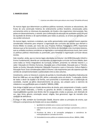 16
3. MARCOS LEGAIS
“... é preciso uma aldeia inteira para educar uma criança”.(Provérbio africano)
Os marcos legais que determinam as políticas públicas nacionais, inclusive as educacionais, são
frutos de uma construção histórica do ordenamento jurídico brasileiro, atravessados pelos
acirramentos entre os interesses da população, do Estado e dos organismos internacionais. Nos
países em desenvolvimento, o retardo para a efetivação da educação de qualidade social, em prol
da equidade de direitos e de oportunidades para todas as pessoas, se arrasta por gerações, por
seu caráter estrutural.
Os marcos legais, nacionais e estaduais, que serão apresentados neste capítulo trazem aspectos
considerados relevantes para amparar a organização dos currículos das escolas que ofertam o
Ensino Médio no estado, por meio dos seus Projetos Políticos Pedagógicos (PPP). Importante
destacar que se faz necessário, no âmbito dos Territórios de Identidade e dos municípios baianos,
que as unidades escolares considerem as legislações e normativos educacionais locais, bem como
as políticas públicas relacionadas às juventudes, para fomentar a organização curricular dessas
escolas.
Vale ressaltar, ainda, que os marcos legais abordados no Volume 1 do DCRB (Educação Infantil e
Ensino Fundamental), deverão ser considerados na organização curricular do Ensino Médio, bem
como todos os Temas Integradores do Currículo, também, presentes no referido Volume 1, a
saber: Educação em Direitos Humanos, Educação para a Diversidade, Educação para o Trânsito,
Saúde na Escola, Educação Ambiental, Educação Financeira e para o Consumo, Cultura Digital e
Educação Fiscal. Essas considerações sobre o Volume 1 são importantes pois são aspectos que dão
sentido de complementaridade e continuidade entre os dois volumes.
Inicialmente, como no Volume 1, o ponto de partida é a Constituição da República Federativa do
Brasil de 1988 que, em seu Artigo 205, define a educação como um direito: “a educação, direito
de todos e dever do Estado e da família, será promovida e incentivada com a colaboração da
sociedade, visando ao pleno desenvolvimento da pessoa, seu preparo para o exercício da
cidadania e sua qualificação para o trabalho” (BRASIL,1988).
Este Artigo é basilar para um Estado democrático de direito, pois compromete o Estado, a partir
dos seus entes federados, a família na garantia do direito à educação e, também, serão
responsabilizados quando esse direito não for assegurado a todas as pessoas, sem distinção de
cor, raça, etnia, gênero, orientação sexual, religião, fase geracional, lugar de moradia e/ou
condição de deficiência.
O artigo nº 206, também da Constituição Cidadã, discorre sobre os princípios do ensino, que
reforçam o compromisso do Estado com os seus cidadãos:
I. Igualdade de condições para o acesso e permanência na escola;
II. Liberdade de aprender, ensinar, pesquisar e divulgar o pensamento, a arte e o
saber;
III. Pluralismo de ideias e de concepções pedagógicas e coexistência de
instituiçõespúblicas e privadas de ensino;
IV. Gratuidade do ensino público em estabelecimentos oficiais. (BRASIL, 1988).
 