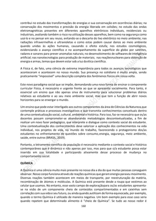 160
contribui no estudo das transformações de energias e sua conservação em ocorrências diárias; na
conservação dos movimentos e previsão da energia liberada em colisões; no estudo das ondas
eletromagnéticas presentes em diferentes aparelhos eletrônicos individuais, residenciais ou
industriais, avaliando também o risco na utilização desses aparelhos, bem como na segurança como
usá-lo e no pensar em seu reuso, evitando-se o descarte do lixo eletrônico no meio ambiente; nas
radiações infravermelhas e ultravioletas e como estas podem causar danos ao meio ambiente
quando unidas às ações humanas, causando o efeito estufa; nos estudos cosmológicos,
evidenciando o avanço científico e no acompanhamento da superfície do globo por satélites,
radares e sonares para prever anomalias naturais; no desenvolvimento de softwares de inteligência
artificial; nas nanotecnologias para produção de materiais; nas reaçõesnucleares para obtenção de
energia e armas, temas que devem estar sob a luz da ética científica.
A Física é, de fato, uma ciência de extrema importância para todos os avanços tecnológicos que
aconteceram e acontecem no nosso mundo. Sua presença no cotidiano é muito ampla, sendo
praticamente “impossível” uma descrição completa dos fenômenos físicos em nossa volta.
Este novo paradigma social que se impõe, demandando uma nova forma de ensinar o componente
curricular Física, é necessário e urgente frente ao que se apresenta socialmente. Para tanto, é
essencial um ensino que não apenas sirva de instrumento para solucionar problemas diários
relativos ao estudante e ao seu meio ambiente social, mas que tem a função de abrir novos
horizontes para se enxergar o mundo.
Um ensino que pode estar interligado aos outros componentes da área de Ciências da Natureza,que
contemple práticas e processos investigativos e que transmita conhecimentos conceituais dentro
de uma contextualização social, cultural, ambiental e histórica. Para isso, faz-se necessário que os/as
docentes possam comprometer-se abandonando metodologias descontextualizadas, a fim de
realizar um novo fazer pedagógico, que interprete e dialogue como contexto social do estudante.
Uma contextualização dos conhecimentos deve valorizar a aplicação dos conhecimentos na vida
individual, nos projetos de vida, no mundo do trabalho, favorecendo o protagonismo dos/as
estudantes no enfrentamento de questões sobre consumo,energia, segurança, meio ambiente,
saúde, entre outros (BRASIL, 2019).
Portanto, o letramento científico da população é necessário mediante o contexto social e histórico
contemporâneo que é dinâmico e não apenas por isso, mas para que o/a estudante possa estar
inserido em sua totalidade e participando ativamente desse processo de mudança no
comportamento social.
QUÍMICA
A Química é uma ciência muito mais presente no nosso dia a dia do que muitas pessoas conseguem
observar.Nosso corpo funciona através de reações químicas que geram energia paraseu movimento.
Diversas reações também acontecem em meios de transporte, por reestruturação da matéria,
recombinação de átomos e moléculas. A Química está presente desde a roupa que vestimos ao
celular que usamos. No entanto, esse vasto campo de exploraçãopara os/as estudantes apresenta-
se na visão de um componente cheio de conteúdos compartimentados e em caixinhas sem
correlação com sua vida e seu futuro, ou ainda quando autilizam de forma equivocada, por exemplo,
quando o termo Química é utilizado de maneira negativa. Um bom exemplo para esse caso seria
quando repetem que determinado alimento é “cheio de Química”. Se tudo ao nosso redor é
 