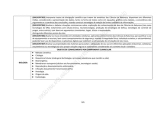 165
(EM13CNT303) Interpretar textos de divulgação científica que tratem de temáticas das Ciências da Natureza, disponíveis em diferentes
mídias, considerando a apresentação dos dados, tanto na forma de textos como em equações, gráficos e/ou tabelas, a consistência dos
argumentos e a coerência das conclusões, visando construir estratégias de seleção de fontes confiáveis de informações.
(EM13CNT304) Analisar e debater situações controversas sobre a aplicação de conhecimentos da área de Ciências da Natureza (tais como
tecnologias do DNA, tratamentos com células-tronco, neurotecnologias, produção de tecnologias de defesa, estratégias de controle de
pragas, entre outros), com base em argumentos consistentes, legais, éticos e responsáveis,
distinguindo diferentes pontos de vista.
(EM13CNT306) Avaliar os riscos envolvidos em atividades cotidianas, aplicando conhecimentos das Ciências da Natureza, para justificar o uso
de equipamentos e recursos, bem como comportamentos de segurança, visando à integridade física, individual ecoletiva, e socioambiental,
podendo fazer uso de dispositivos e aplicativos digitais que viabilizem a estruturação de simulações de tais riscos.
(EM13CNT307) Analisar as propriedades dos materiais para avaliar a adequação de seu uso em diferentes aplicações (industriais, cotidianas,
arquitetônicas ou tecnológicas) e/ou propor soluções seguras e sustentáveis considerando seu contexto local e cotidiano.
OBJETOS DE CONHECIMENTO POR COMPONENTE CURRICULAR
BIOLOGIA
● Método Científico.
● Citologia.
● Bioquímica Celular (visão geral da Biologia e principais substâncias que mantêm a vida).
● Bioenergética.
● Membrana e transporte (célula e seu funcionamento, tecnologia e saúde).
● Reprodução e desenvolvimento embrionário.
● Infecções Sexualmente Transmissíveis (ISTs).
● Histologia.
● Origem da vida.
● Exobiologia.
 
