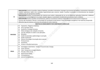 169
C3
(EM13CNT305) Construir questões, elaborar hipóteses, previsões e estimativas, empregar instrumentos de medição e representare interpretar
modelos explicativos, dados e/ou resultados experimentais para construir, avaliar e justificar conclusões no enfrentamento de situações-
problema sob uma perspectiva científica.
(EM13CNT307) Analisar as propriedades dos materiais para avaliar a adequação de seu uso em diferentes aplicações (industriais, cotidianas,
arquitetônicas ou tecnológicas) e/ ou propor soluções seguras e sustentáveis considerando seu contexto local e cotidiano.
(EM13CNT309) Analisar questões socioambientais, políticas e econômicas relativas à dependência do mundo atual em relação aos
recursos não renováveis e discutir a necessidade de introdução de alternativas e novas tecnologias energéticas e de materiais,comparando
diferentes tipos de motores e processos de produção de novos materiais.
OBJETOS DE CONHECIMENTO POR COMPONENTE CURRICULAR
BIOLOGIA
● Taxonomia , Filogenia e Cladística.
● Vírus e grandes reinos.
● Anatomia e Fisiologia Humanas.
● Efeitos biológicos das radiações ionizantes.
● Uso das radiações na saúde e suas aplicações.
● Mutações.
● Saúde da população, epidemiologia e vacinação.
● Saúde ocupacional.
● Sistema imunológico Imunização ativa e passiva.
● Protozoonoses.
● Parasitoses.
● Viroses e infecções bacterianas.
FÍSICA
● Termologia e Calorimetria - Fontes e Trocas de Calor; Energia.
● Ciclos Térmicos.
● Calor, Temperatura-energia-trabalho.
● Poluição, efeito estufa.
● Aquecimento Global.
● Termodinâmica.
● Leis da Termodinâmica.
 