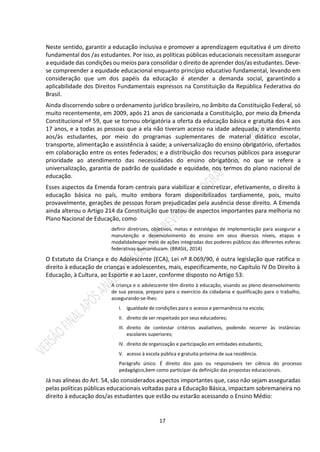 17
Neste sentido, garantir a educação inclusiva e promover a aprendizagem equitativa é um direito
fundamental dos /as estudantes. Por isso, as políticas públicas educacionais necessitam assegurar
a equidade das condições ou meios para consolidar o direito de aprender dos/as estudantes. Deve-
se compreender a equidade educacional enquanto princípio educativo fundamental, levando em
consideração que um dos papéis da educação é atender a demanda social, garantindo a
aplicabilidade dos Direitos Fundamentais expressos na Constituição da República Federativa do
Brasil.
Ainda discorrendo sobre o ordenamento jurídico brasileiro, no âmbito da Constituição Federal, só
muito recentemente, em 2009, após 21 anos de sancionada a Constituição, por meio da Emenda
Constitucional nº 59, que se tornou obrigatória a oferta da educação básica e gratuita dos 4 aos
17 anos, e a todas as pessoas que a ela não tiveram acesso na idade adequada; o atendimento
aos/às estudantes, por meio do programas suplementares de material didático escolar,
transporte, alimentação e assistência à saúde; a universalização do ensino obrigatório, ofertados
em colaboração entre os entes federados; e a distribuição dos recursos públicos para assegurar
prioridade ao atendimento das necessidades do ensino obrigatório, no que se refere a
universalização, garantia de padrão de qualidade e equidade, nos termos do plano nacional de
educação.
Esses aspectos da Emenda foram centrais para viabilizar e concretizar, efetivamente, o direito à
educação básica no país, muito embora foram disponibilizados tardiamente, pois, muito
provavelmente, gerações de pessoas foram prejudicadas pela ausência desse direito. A Emenda
ainda alterou o Artigo 214 da Constituição que tratou de aspectos importantes para melhoria no
Plano Nacional de Educação, como
definir diretrizes, objetivos, metas e estratégias de implementação para assegurar a
manutenção e desenvolvimento do ensino em seus diversos níveis, etapas e
modalidadespor meio de ações integradas dos poderes públicos das diferentes esferas
federativas queconduzam. (BRASIL, 2014)
O Estatuto da Criança e do Adolescente (ECA), Lei nº 8.069/90, é outra legislação que ratifica o
direito à educação de crianças e adolescentes, mais, especificamente, no Capítulo IV Do Direito à
Educação, à Cultura, ao Esporte e ao Lazer, conforme disposto no Artigo 53:
A criança e o adolescente têm direito à educação, visando ao pleno desenvolvimento
de sua pessoa, preparo para o exercício da cidadania e qualificação para o trabalho,
assegurando-se-lhes:
I. igualdade de condições para o acesso e permanência na escola;
II. direito de ser respeitado por seus educadores;
III. direito de contestar critérios avaliativos, podendo recorrer às instâncias
escolares superiores;
IV. direito de organização e participação em entidades estudantis;
V. acesso à escola pública e gratuita próxima de sua residência.
Parágrafo único. É direito dos pais ou responsáveis ter ciência do processo
pedagógico,bem como participar da definição das propostas educacionais.
Já nas alíneas do Art. 54, são considerados aspectos importantes que, caso não sejam asseguradas
pelas políticas públicas educacionais voltadas para a Educação Básica, impactam sobremaneira no
direito à educação dos/as estudantes que estão ou estarão acessando o Ensino Médio:
 