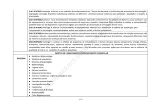 173
(EM13CNT305) Investigar e discutir o uso indevido de conhecimentos das Ciências da Natureza na justificativa de processos de discriminação,
segregação e privação de direitos individuais e coletivos, em diferentes contextos sociais e históricos, para promover a equidade e o respeito à
diversidade.
(EM13CNT306) Avaliar os riscos envolvidos em atividades cotidianas, aplicando conhecimentos das Ciências da Natureza, para justificar o uso
de equipamentos e recursos, bem como comportamentos de segurança, visando à integridade física, individual e coletiva, e socioambiental,
podendo fazer uso de dispositivos e aplicativos digitais que viabilizem a estruturação de simulações de tais riscos.
(EM13CNT308) Investigar e analisar o funcionamento de equipamentos elétricos e/ou eletrônicos e sistemas de automação para
compreender as tecnologias contemporâneas e avaliar seus impactos sociais, culturais e ambientais.
(EM13CNT309) Analisar questões socioambientais, políticas e econômicas relativas à dependência do mundo atual em relação aosrecursos não
renováveis e discutir a necessidade de introdução de alternativas e novas tecnologias energéticas e de materiais, comparando diferentes tipos
de motores e processos de produção de novos materiais.
(EM13CNT310) Investigar e analisar os efeitos de programas de infraestrutura e demais serviços básicos (saneamento, energia elétrica,
transporte, telecomunicações, cobertura vacinal, atendimento primário à saúde e produção de alimentos, entre outros) e identificar
necessidades locais e/ou regionais em relação a esses serviços, a fim de avaliar e/ou promover ações que contribuam para a melhoria na
qualidade de vida e nas condições de saúde da população.
OBJETOS DE CONHECIMENTO POR COMPONENTE CURRICULAR
BIOLOGIA
 Genética e Biotecnologia.
 Genética de populações.
 Dinâmica de populações.
 Biotecnologias.
 Eugenia social.
 Racismo científico.
 Mapeamento Genético.
 Teorias e modelos da origem e evolução da vida.
 Darwinismo social.
 Evolução química da vida.
 Investigação científica.
 Exoplanetas.
 Fundamentos de Ecologia.
 Biodiversidade.
 Ciclos Biogeoquímicos.
 