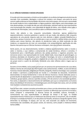 176
8.1.4. CIÊNCIAS HUMANAS E SOCIAIS APLICADAS
O mundo está interconectado e a história se torna global: eis os efeitos da hegemonia da técnicae do
mercado. Com sociedades, ideologias e culturas em contato e em choque, uma parte do senso
comum supõe ainda que as Humanidades não teriam mais tanto espaço, uma vez que a necessidade
do mundo moderno seria a objetividade e a lógica produtiva. Ledo engano, pois astecnologias, por
mais desenvolvidas, e os modos de vida, por mais sofisticados, solicitam cada vez mais intensamente
uma humanização das relações, uma capacidade de ligação de ideias, uma reflexão crítica sobre a
avalanche de informações, uma consciência sobre os efeitoshumanos sobre a Terra.
Assim, não adianta a nós, enquanto comunidades industriais, apenas produzirmos
exponencialmente, é preciso questionar o quanto e de que modo; não adianta a nós, enquanto
operadores de uma grande máquina cada vez mais abstrata e digital, somente trabalharmos e
ganharmos, porque é preciso dar um sentido para o que se constrói e edificar ainda uma direção
coletiva para nossos destinos; não adianta só atendermos todos ao ritmo acelerado da vida
moderna, se esquecermos de viver em comunidade e de compartilharmos significados de vida.
Quanto mais parece que as Ciências Humanas se dissipam, mais elas se fazem necessárias.
Os/As jovens, em seu desenvolvimento, tendem a elaborar questionamentos sobre o mundo e
sobre si mesmos, o que viabiliza a compreensão de novas temáticas, olhares e conceitos. É
fundamental para a identificação autônoma dos pontos positivos e negativos presentes nas
estruturas sociais e nas representações de mundo. Deste modo, nessa etapa de aprendizagem, as
temáticas abordadas em disciplinas como Filosofia e Sociologia, tal como a complexificação da
leitura em História e Geografia, propõem o objetivo de um olhar mais crítico acerca do mundo, do
seu grupo social e a partir da alteridade, formando uma visão reflexiva sobre o lugara que se
pertence.
Durante o Ensino Médio, os/as jovens passam por um processo de aprimoramento das suas ideias,
hábitos e formas de articulação das informações e dos conhecimentos. A BNCC, na área de Ciências
Humanas e Sociais Aplicadas, integrada por Filosofia, Geografia, História e Sociologia, traz a proposta
de ampliar e aprimorar a compreensão de mundo e a criticidade do educando, inicialmente
desenvolvidas no Ensino Fundamental. A área de Ciências Humanas e Sociais Aplicadas possui o
grande desafio de desenvolver a capacidade dos/as estudantes de estabelecer diálogos com outros
indivíduos, grupos sociais, culturas e opiniões variadas, a fim de construir uma sociedade igualitária.
Para tanto, é necessário o desenvolvimento de habilidades para que os componentes curriculares
dessa área forneçam ferramentas e metodologias para uma formação mais coesa, com um sentido
mais humano e compreensivo aouniverso juvenil.
Para se fazer valer, existem conceitos primordiais para a área e um dos elementares são o espaço e
o tempo, pois nos permitem localizar, comparar e analisar as diferenças que ocorrem no mundo,e,
assim, comparar e compreender as diversas formas de sociedade, culturas, formação e
conhecimento nas suas especificidades. A definição do tempo e de lugar, na medida
espacial/territorial e histórica que os intelectuais das diversas áreas se encontram, são um desafio.
O tempo é a condição da História, é um dos pilares da Filosofia, atravessa a Geografia eganha várias
dimensões na Sociologia. O espaço, por sua vez, está associado aos objetos de movimento,
movimentos das sociedades, dos grupos sociais, da natureza, como propõe o intelectual Milton
Santos (2006).
 