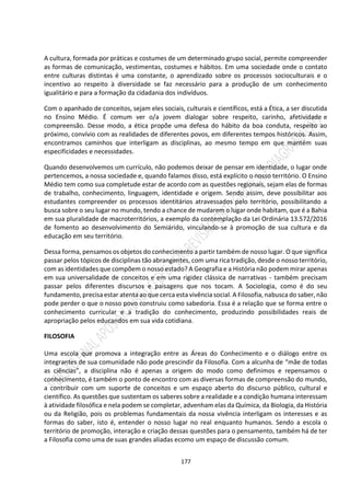 177
A cultura, formada por práticas e costumes de um determinado grupo social, permite compreender
as formas de comunicação, vestimentas, costumes e hábitos. Em uma sociedade onde o contato
entre culturas distintas é uma constante, o aprendizado sobre os processos socioculturais e o
incentivo ao respeito à diversidade se faz necessário para a produção de um conhecimento
igualitário e para a formação da cidadania dos indivíduos.
Com o apanhado de conceitos, sejam eles sociais, culturais e científicos, está a Ética, a ser discutida
no Ensino Médio. É comum ver o/a jovem dialogar sobre respeito, carinho, afetividade e
compreensão. Desse modo, a ética propõe uma defesa do hábito da boa conduta, respeito ao
próximo, convívio com as realidades de diferentes povos, em diferentes tempos históricos. Assim,
encontramos caminhos que interligam as disciplinas, ao mesmo tempo em que mantém suas
especificidades e necessidades.
Quando desenvolvemos um currículo, não podemos deixar de pensar em identidade, o lugar onde
pertencemos, a nossa sociedade e, quando falamos disso, está explícito o nosso território. O Ensino
Médio tem como sua completude estar de acordo com as questões regionais, sejam elas de formas
de trabalho, conhecimento, linguagem, identidade e origem. Sendo assim, deve possibilitar aos
estudantes compreender os processos identitários atravessados pelo território, possibilitando a
busca sobre o seu lugar no mundo, tendo a chance de mudarem o lugar onde habitam, que é a Bahia
em sua pluralidade de macroterritórios, a exemplo da contemplação da Lei Ordinária 13.572/2016
de fomento ao desenvolvimento do Semiárido, vinculando-se à promoção de sua cultura e da
educação em seu território.
Dessa forma, pensamos os objetos do conhecimento a partir também de nosso lugar. O que significa
passar pelos tópicos de disciplinas tão abrangentes, com uma rica tradição, desde o nosso território,
com as identidades que compõem o nosso estado? A Geografia e a História não podem mirar apenas
em sua universalidade de conceitos e em uma rigidez clássica de narrativas - também precisam
passar pelos diferentes discursos e paisagens que nos tocam. A Sociologia, como é do seu
fundamento, precisa estar atenta ao que cerca esta vivência social. A Filosofia, nabusca do saber, não
pode perder o que o nosso povo construiu como sabedoria. Essa é a relação que se forma entre o
conhecimento curricular e a tradição do conhecimento, produzindo possibilidades reais de
apropriação pelos educandos em sua vida cotidiana.
FILOSOFIA
Uma escola que promova a integração entre as Áreas do Conhecimento e o diálogo entre os
integrantes de sua comunidade não pode prescindir da Filosofia. Com a alcunha de “mãe de todas
as ciências”, a disciplina não é apenas a origem do modo como definimos e repensamos o
conhecimento, é também o ponto de encontro com as diversas formas de compreensão do mundo,
a contribuir com um suporte de conceitos e um espaço aberto do discurso público, cultural e
científico. As questões que sustentam os saberes sobre a realidade e a condição humana interessam
à atividade filosófica e nela podem se completar, advenham elas da Química, da Biologia, da História
ou da Religião, pois os problemas fundamentais da nossa vivência interligam os interesses e as
formas do saber, isto é, entender o nosso lugar no real enquanto humanos. Sendo a escola o
território de promoção, interação e criação dessas questões para o pensamento, também há de ter
a Filosofia como uma de suas grandes aliadas ecomo um espaço de discussão comum.
 