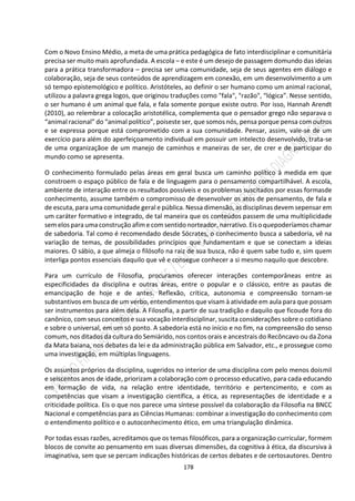 178
Com o Novo Ensino Médio, a meta de uma prática pedagógica de fato interdisciplinar e comunitária
precisa ser muito mais aprofundada. A escola – e este é um desejo de passagem domundo das ideias
para a prática transformadora – precisa ser uma comunidade, seja de seus agentes em diálogo e
colaboração, seja de seus conteúdos de aprendizagem em conexão, em um desenvolvimento a um
só tempo epistemológico e político. Aristóteles, ao definir o ser humano como um animal racional,
utilizou a palavra grega logos, que originou traduções como "fala", "razão", “lógica”. Nesse sentido,
o ser humano é um animal que fala, e fala somente porque existe outro. Por isso, Hannah Arendt
(2010), ao relembrar a colocação aristotélica, complementa que o pensador grego não separava o
“animal racional” do “animal político”, poiseste ser, que somos nós, pensa porque pensa com outros
e se expressa porque está comprometido com a sua comunidade. Pensar, assim, vale-se de um
exercício para além do aperfeiçoamento individual em possuir um intelecto desenvolvido, trata-se
de uma organizaçãoe de um manejo de caminhos e maneiras de ser, de crer e de participar do
mundo como se apresenta.
O conhecimento formulado pelas áreas em geral busca um caminho político à medida em que
constroem o espaço público de fala e de linguagem para o pensamento compartilhável. A escola,
ambiente de interação entre os resultados possíveis e os problemas suscitados por essas formasde
conhecimento, assume também o compromisso de desenvolver os atos de pensamento, de fala e
de escuta, para uma comunidade geral e pública. Nessa dimensão, as disciplinas devem sepensar em
um caráter formativo e integrado, de tal maneira que os conteúdos passem de uma multiplicidade
sem elospara uma construção afim e com sentidonorteador, narrativo. Eiso quepoderíamos chamar
de sabedoria. Tal como é recomendado desde Sócrates, o conhecimento busca a sabedoria, vê na
variação de temas, de possibilidades princípios que fundamentam e que se conectam a ideias
maiores. O sábio, a que almeja o filósofo na raiz de sua busca, não é quem sabe tudo e, sim quem
interliga pontos essenciais daquilo que vê e consegue conhecer a si mesmo naquilo que descobre.
Para um currículo de Filosofia, procuramos oferecer interações contemporâneas entre as
especificidades da disciplina e outras áreas, entre o popular e o clássico, entre as pautas de
emancipação de hoje e de antes. Reflexão, crítica, autonomia e compreensão tornam-se
substantivos em busca de um verbo, entendimentos que visam à atividade em aula para que possam
ser instrumentos para além dela. A Filosofia, a partir de sua tradição e daquilo que ficoude fora do
canônico, com seus conceitos e sua vocação interdisciplinar, suscita considerações sobre o cotidiano
e sobre o universal, em um só ponto. A sabedoria está no início e no fim, na compreensão do senso
comum, nos ditados da cultura do Semiárido, nos contos orais e ancestrais do Recôncavo ou da Zona
da Mata baiana, nos debates da lei e da administração pública em Salvador, etc., e prossegue como
uma investigação, em múltiplas linguagens.
Os assuntos próprios da disciplina, sugeridos no interior de uma disciplina com pelo menos doismil
e seiscentos anos de idade, priorizam a colaboração com o processo educativo, para cada educando
em formação de vida, na relação entre identidade, território e pertencimento, e com as
competências que visam a investigação científica, a ética, as representações de identidade e a
criticidade política. Eis o que nos parece uma síntese possível da colaboração da Filosofia na BNCC
Nacional e competências para as Ciências Humanas: combinar a investigação do conhecimento com
o entendimento político e o autoconhecimento ético, em uma triangulação dinâmica.
Por todas essas razões, acreditamos que os temas filosóficos, para a organização curricular, formem
blocos de convite ao pensamento em suas diversas dimensões, da cognitiva à ética, da discursiva à
imaginativa, sem que se percam indicações históricas de certos debates e de certosautores. Dentro
 