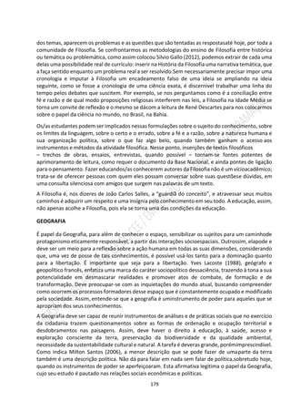 179
dos temas, aparecem os problemas e as questões que são tentadas as respostasaté hoje, por toda a
comunidade de Filosofia. Se confrontarmos as metodologias do ensino de Filosofia entre histórica
ou temática ou problemática, como assim colocou Silvio Gallo (2012), podemos extrair de cada uma
delas uma possibilidade real de currículo: inserir na História da Filosofia uma narrativa temática, que
a faça sentido enquanto um problema real a ser resolvido.Sem necessariamente precisar impor uma
cronologia e imputar à Filosofia um encadeamento falso de uma ideia se ampliando na ideia
seguinte, como se fosse a cronologia de uma ciência exata, é discernível trabalhar uma linha do
tempo pelos debates que suscitem. Por exemplo, se nos perguntamos como é a conciliação entre
fé e razão e de qual modo proposições religiosas interferem nas leis, a Filosofia na Idade Média se
torna um convite de reflexão e o mesmo se dácom a leitura de René Descartes para nos colocarmos
sobre o papel da ciência no mundo, no Brasil, na Bahia.
Os/as estudantes podem ser implicados nessas formulações sobre o sujeito do conhecimento, sobre
os limites da linguagem, sobre o certo e o errado, sobre a fé e a razão, sobre a natureza humana e
sua organização política, sobre o que faz algo belo, quando também ganham o acesso aos
instrumentos e métodos da atividade filosófica. Nesse ponto, inserções de textos filosóficos
– trechos de obras, ensaios, entrevistas, quando possível – tornam-se fontes potentes de
aprimoramento de leitura, como requer o documento da Base Nacional, e ainda pontes de ligação
para o pensamento. Fazer educandos/as conhecerem autores da Filosofia não é um vícioacadêmico;
trata-se de oferecer pessoas com quem eles possam conversar sobre suas questõese dúvidas, em
uma consulta silenciosa com amigos que surgem nas palavras de um texto.
A Filosofia é, nos dizeres de João Carlos Salles, a “guardiã do conceito”, e atravessar seus muitos
caminhos é adquirir um respeito e uma insígnia pelo conhecimento em seu todo. A educação, assim,
não apenas acolhe a Filosofia, pois ela se torna uma das condições da educação.
GEOGRAFIA
É papel da Geografia, para além de conhecer o espaço, sensibilizar os sujeitos para um caminhode
protagonismo eticamente responsável, a partir das interações sócioespaciais. Outrossim, elapode e
deve ser um meio para a reflexão sobre a ação humana em todas as suas dimensões, considerando
que, uma vez de posse de tais conhecimentos, é possível usá-los tanto para a dominação quanto
para a libertação. É importante que seja para a libertação. Yves Lacoste (1988), geógrafo e
geopolítico francês, enfatiza uma marca do caráter sociopolítico dessaciência, trazendo à tona a sua
potencialidade em desmascarar realidades e promover atos de combate, de formação e de
transformação. Deve preocupar-se com as inquietações do mundo atual, buscando compreender
como ocorrem os processos formadores desse espaço que é constantemente ocupado e modificado
pela sociedade. Assim, entende-se que a geografia é uminstrumento de poder para aqueles que se
apropriam dos seus conhecimentos.
A Geografia deve ser capaz de reunir instrumentos de análises e de práticas sociais que no exercício
da cidadania trazem questionamentos sobre as formas de ordenação e ocupação territorial e
desdobramentos nas paisagens. Assim, deve haver o direito à educação, à saúde, acesso e
exploração consciente da terra, preservação da biodiversidade e da qualidade ambiental,
necessidade da sustentabilidade cultural e natural. A tarefa é deveras grande, porémimprescindível.
Como indica Milton Santos (2006), a menor descrição que se pode fazer de umaparte da terra
também é uma descrição política. Não dá para falar em nada sem falar de política,sobretudo hoje,
quando os instrumentos de poder se aperfeiçoaram. Esta afirmativa legitima o papel da Geografia,
cujo seu estudo é pautado nas relações sociais econômicas e políticas.
 