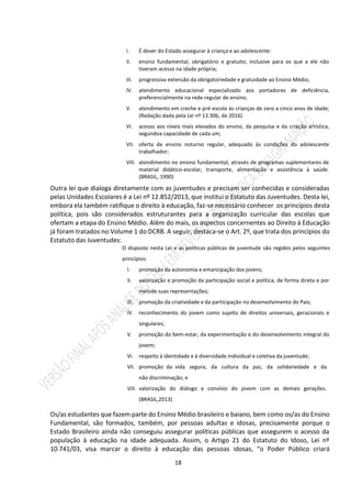 18
I. É dever do Estado assegurar à criança e ao adolescente:
II. ensino fundamental, obrigatório e gratuito, inclusive para os que a ele não
tiveram acesso na idade própria;
III. progressiva extensão da obrigatoriedade e gratuidade ao Ensino Médio;
IV. atendimento educacional especializado aos portadores de deficiência,
preferencialmente na rede regular de ensino;
V. atendimento em creche e pré-escola às crianças de zero a cinco anos de idade;
(Redação dada pela Lei nº 13.306, de 2016)
VI. acesso aos níveis mais elevados do ensino, da pesquisa e da criação artística,
segundoa capacidade de cada um;
VII. oferta de ensino noturno regular, adequado às condições do adolescente
trabalhador;
VIII. atendimento no ensino fundamental, através de programas suplementares de
material didático-escolar, transporte, alimentação e assistência à saúde.
(BRASIL, 1990)
Outra lei que dialoga diretamente com as juventudes e precisam ser conhecidas e consideradas
pelas Unidades Escolares é a Lei nº 12.852/2013, que institui o Estatuto das Juventudes. Desta lei,
embora ela também ratifique o direito à educação, faz-se necessário conhecer os princípios desta
política, pois são considerados estruturantes para a organização curricular das escolas que
ofertam a etapa do Ensino Médio. Além do mais, os aspectos concernentes ao Direito à Educação
já foram tratados no Volume 1 do DCRB. A seguir, destaca-se o Art. 2º, que trata dos princípios do
Estatuto das Juventudes:
O disposto nesta Lei e as políticas públicas de juventude são regidos pelos seguintes
princípios:
I. promoção da autonomia e emancipação dos jovens;
II. valorização e promoção da participação social e política, de forma direta e por
meiode suas representações;
III. promoção da criatividade e da participação no desenvolvimento do País;
IV. reconhecimento do jovem como sujeito de direitos universais, geracionais e
singulares;
V. promoção do bem-estar, da experimentação e do desenvolvimento integral do
jovem;
VI. respeito à identidade e à diversidade individual e coletiva da juventude;
VII. promoção da vida segura, da cultura da paz, da solidariedade e da
não discriminação; e
VIII. valorização do diálogo e convívio do jovem com as demais gerações.
(BRASIL,2013)
Os/as estudantes que fazem parte do Ensino Médio brasileiro e baiano, bem como os/as do Ensino
Fundamental, são formados, também, por pessoas adultas e idosas, precisamente porque o
Estado Brasileiro ainda não conseguiu assegurar políticas públicas que assegurem o acesso da
população à educação na idade adequada. Assim, o Artigo 21 do Estatuto do Idoso, Lei nº
10.741/03, visa marcar o direito à educação das pessoas idosas, “o Poder Público criará
 