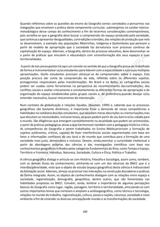 180
Quando refletimos sobre as questões do ensino da Geografia somos convidados a pensarmos nas
indagações que envolvem a prática deste componente curricular, submergimos no caráter teórico-
metodológico desse campo do conhecimento a fim de tecermos considerações contemporâneas,
pois acredita-se que a geografia deva buscar a compreensão do espaço produzido pela sociedade,
que continuaaapresentar desigualdades, contradições etensões,das relações de produção que nela
se desenvolvem, a exemplo das populações Ribeirinhas, Indígenas e Quilombolas que perecem a
partir do modelo de apropriação que a sociedade faz danatureza num processo contínuo de
capitalização do espaço. Ademais, a Geografia, dentro do processo educativo, deve desenvolver-se
a partir de práticas que vinculem o educando/a com atransformação dos seus espaços e suas
territorialidades.
A partir de tais pressupostos há aqui um convite no sentido de que a Geografia possa ser trabalhada
de forma a instrumentalizar os/as estudantes para lidarem com a espacialidade e com suas múltiplas
aproximações. Os/As estudantes precisam alicerçar-se de compreensões sobre o espaço. Esta
posição procura dar conta da compreensão da vida, refletida sobre os diferentes sujeitos,
protagonistas responsáveis pelas transformações. No Brasil e na Bahia, as cartografias sociais
podem ser usadas como ferramentas na perspectiva do reconhecimento dascontradições, dos
conflitos sociais e avaliar criticamente e constantemente as diferentes formas de apropriação e de
organização do espaço estabelecidas pelos grupos sociais e, de preferência,quando desejar e/ou
entender necessário, buscar mecanismos de intervenção.
Num contexto de globalização e relações líquidas, (Bauman, 1999) e, sabendo que os processos
geográficos são bastante dinâmicos, é importante frisar a demanda de novas competências e
habilidades no cotidiano dos/das estudantes, que excedam meras descrições ou memorizações,mas
que discutam as necessidades, inclusive locais, as quais podem partir do seu bairro e/ou cidade para
o mundo. São diligências que emergem constantemente na atualidade que podem ser promovidas,
a partir de práticas pedagógicas ativas e que harmonizam também com a pedagogia histórico crítica.
As competências de Geografia a serem trabalhadas no Ensino Médiopriorizam a formação de
sujeitos autônomos, críticos, capazes de fazer interferências sociais argumentadas com base em
fatos e informações confiáveis do seu local e do mundo que contribua para a formação de uma
sociedade mais justa, democrática e inclusiva. Devem, ainda,exercitar a curiosidade intelectual a
partir de abordagens próprias das ciências e das investigações científicas com base nos
conhecimentos geográficos trilhados pelas categorias fundamentais da Área, como Tempo e Espaço,
Território e Fronteira, Indivíduo, Natureza, Sociedade, Cultura e Ética, Política e Trabalho.
A ciência geográfica dialoga e articula-se com História, Filosofia e Sociologia, assim como, também,
com as demais Áreas do conhecimento, alinhando-se com um dos alicerces da BNCC que é a
interdisciplinaridade, visto que o objeto de estudo (espaço geográfico) desta ciência é indissociável
da formação social. Ademais, almeja-se priorizar tais interações na construção dossaberes e práticas
de forma integrada. Assim, os objetos de conhecimento dialogam com as relações entre espaço e
sociedade, regionalização, demografia, geopolítica, dentre outros, que são fomentadas nas
habilidades propostas na BNCC. Convém, ainda, lembrar a importância de algumas percepções
básicas da Geografia como lugar, região, paisagem, território e territorialidade, articulando-os com
outros importantes temas que norteiam e ampliam a análisegeográfica, como técnica e tecnologia,
relações no mundo do trabalho, regionalização, cultura, povos e nações, natureza, sociedade e meio
ambiente a fim de entender as diversas concepçõesde mundo e as transformações da sociedade.
 
