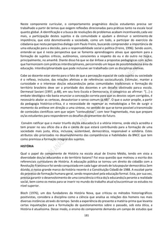181
Neste componente curricular, o comportamento pragmático dos/as estudantes precisa ser
trabalhado a partir de temas que exigem reflexões direcionadas para práticas tanto na escala local
quanto global. A identificação e a busca de resoluções de problemas acabam incentivando,cada vez
mais, a participação destes sujeitos e da comunidade e ajudam a diminuir o sentimento de
impotência, que está desmotivando a sociedade, como um todo, a participar do exercício da
cidadania que nesta perspectiva dialoga com Paulo Freire, buscando compreender a importância de
uma educação para a decisão, para a responsabilidade social e política (Freire, 1996). Sendo assim,
entende-se que é nesta perspectiva que se fomenta aprendizagens ativas que apontem para a
formação de sujeitos críticos, autônomos, conscientes a respeito do eu e do outro no hoje e,
principalmente, no amanhã. Diante disso há que se dar ênfase a propostas pedagógicas com ações
que harmonizem com práticas interdisciplinares, percorrendo um leque de possibilidadesna área da
educação. Interdisciplinaridade que pode inclusive ser trabalhada com as disciplinas eletivas.
Cabe ao docente estar atento para o fato de que a percepção espacial de cada sujeito ou sociedade
é o reflexo, inclusive, das relações afetivas e de referências socioculturais. Estimular, manter a
curiosidade e o interesse dos/as educandos/as pelas comunidades tradicionais e formação do
território brasileiro deve ser a prioridade dos docentes e um desafio obstinado para a escola.
Dermeval Saviani (1997, p.48), em seu livro Escola e Democracia, é categórico ao afirmar: “[...] o
embate ideológico não basta enunciar a concepção correta para que os desvios sejam corrigidos, é
necessário abalar as certezas, desautorizar o senso comum (p.48)”. O que o autor propõe, a partir
da pedagogia histórico-crítica, é a necessidade de repensar as metodologias a fim de surgir o
momento da antítese em direção a uma síntese, no sentido de que se torne possível a transmissão
de conteúdos científicos sem que sejam “conteudistas”, com teor fragmentado, mas que prepare
os/as estudantes para responderem os desafios do presentee do futuro.
Convém ratificar que o maior triunfo do/da educador/a é a vitória interna, onde ele/a acredita e
tem prazer no seu ofício dia a dia e ciente de que estará contribuindo para a formação de uma
sociedade mais justa, ética, inclusiva, sustentável, democrática, responsável e solidária. Estes
atributos são priorizados no desenvolvimento das competências e habilidades da BNCC que tem
como premissa a formação integral dos sujeitos.
HISTÓRIA
Qual o papel do componente de História na escola atual de Ensino Médio, tendo em vista a
diversidade dos/as educandos e do território baiano? Foi essa questão que motivou a escrita dos
referenciais curriculares de História. A educação pública se tornou um direito do cidadão com a
Revolução Francesa e foi sendo conquistada em cada lugar através de luta popular democrática.Sem
dúvida, o nosso grande marco da história recente é a Constituição Cidadã de 1988. A escolaé parte
do processo de formação humana geral, sendo responsável pela educação formal. Esta, por sua vez,
precisa garantir o desenvolvimento de uma consciência crítica do/a educando/a perante a realidade
social, bem como os meios para se inserir no mundo do trabalho atual e/oucontinuar os estudos no
nível superior.
Bloch (1976), um dos fundadores da História Nova, que criticou os métodos historiográficos
positivistas, considera a disciplina como a ciência que analisa as relações dos homens nas mais
diversas instâncias através do tempo. Sendo a experiência do presente a matéria-prima que levanta
certas inquietações para a formulação de questionamentos sobre o passado, sob esta ótica, a
História é atualíssima. Desse modo, o ensino do componente demanda um campo de estudos que
 