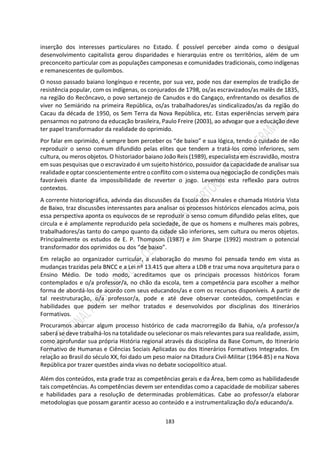 183
inserção dos interesses particulares no Estado. É possível perceber ainda como o desigual
desenvolvimento capitalista gerou disparidades e hierarquias entre os territórios, além de um
preconceito particular com as populações camponesas e comunidades tradicionais, como indígenas
e remanescentes de quilombos.
O nosso passado baiano longínquo e recente, por sua vez, pode nos dar exemplos de tradição de
resistência popular, com os indígenas, os conjurados de 1798, os/as escravizados/as malês de 1835,
na região do Recôncavo, o povo sertanejo de Canudos e do Cangaço, enfrentando os desafios de
viver no Semiárido na primeira República, os/as trabalhadores/as sindicalizados/as da região do
Cacau da década de 1950, os Sem Terra da Nova República, etc. Estas experiências servem para
pensarmos no patrono da educação brasileira, Paulo Freire (2003), ao advogar que a educação deve
ter papel transformador da realidade do oprimido.
Por falar em oprimido, é sempre bom perceber os “de baixo” e sua lógica, tendo o cuidado de não
reproduzir o senso comum difundido pelas elites que tendem a tratá-los como inferiores, sem
cultura, ou meros objetos. O historiador baiano João Reis (1989), especialista em escravidão, mostra
em suas pesquisas que o escravizado é um sujeito histórico, possuidor da capacidade de analisar sua
realidade e optar conscientemente entre o conflito com o sistema oua negociação de condições mais
favoráveis diante da impossibilidade de reverter o jogo. Levemos esta reflexão para outros
contextos.
A corrente historiográfica, advinda das discussões da Escola dos Annales e chamada História Vista
de Baixo, traz discussões interessantes para analisar os processos históricos elencados acima, pois
essa perspectiva aponta os equívocos de se reproduzir o senso comum difundido pelas elites, que
circula e é amplamente reproduzido pela sociedade, de que os homens e mulheres mais pobres,
trabalhadores/as tanto do campo quanto da cidade são inferiores, sem cultura ou meros objetos.
Principalmente os estudos de E. P. Thompson (1987) e Jim Sharpe (1992) mostram o potencial
transformador dos oprimidos ou dos “de baixo”.
Em relação ao organizador curricular, a elaboração do mesmo foi pensada tendo em vista as
mudanças trazidas pela BNCC e a Lei nº 13.415 que altera a LDB e traz uma nova arquitetura para o
Ensino Médio. De todo modo, acreditamos que os principais processos históricos foram
contemplados e o/a professor/a, no chão da escola, tem a competência para escolher a melhor
forma de abordá-los de acordo com seus educandos/as e com os recursos disponíveis. A partir de
tal reestruturação, o/a professor/a, pode e até deve observar conteúdos, competências e
habilidades que podem ser melhor tratados e desenvolvidos por disciplinas dos Itinerários
Formativos.
Procuramos abarcar algum processo histórico de cada macrorregião da Bahia, o/a professor/a
saberá se deve trabalhá-los na totalidade ou selecionar os mais relevantes para sua realidade, assim,
como aprofundar sua própria História regional através da disciplina da Base Comum, do Itinerário
Formativo de Humanas e Ciências Sociais Aplicadas ou dos Itinerários Formativos Integrados. Em
relação ao Brasil do século XX, foi dado um peso maior na Ditadura Civil-Militar (1964-85) e na Nova
República por trazer questões ainda vivas no debate sociopolítico atual.
Além dos conteúdos, esta grade traz as competências gerais e da Área, bem como as habilidadesde
tais competências. As competências devem ser entendidas como a capacidade de mobilizar saberes
e habilidades para a resolução de determinadas problemáticas. Cabe ao professor/a elaborar
metodologias que possam garantir acesso ao conteúdo e a instrumentalização do/a educando/a.
 