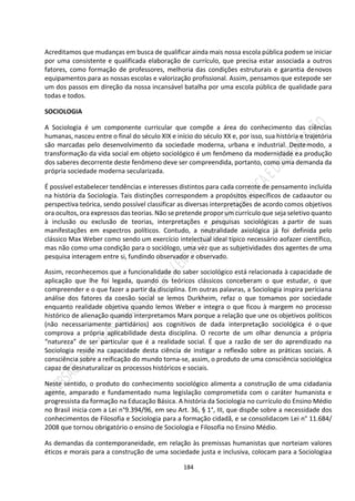 184
Acreditamos que mudanças em busca de qualificar ainda mais nossa escola pública podem se iniciar
por uma consistente e qualificada elaboração de currículo, que precisa estar associada a outros
fatores, como formação de professores, melhoria das condições estruturais e garantia denovos
equipamentos para as nossas escolas e valorização profissional. Assim, pensamos que estepode ser
um dos passos em direção da nossa incansável batalha por uma escola pública de qualidade para
todas e todos.
SOCIOLOGIA
A Sociologia é um componente curricular que compõe a área do conhecimento das ciências
humanas, nasceu entre o final do século XIX e início do século XX e, por isso, sua história e trajetória
são marcadas pelo desenvolvimento da sociedade moderna, urbana e industrial. Destemodo, a
transformação da vida social em objeto sociológico é um fenômeno da modernidade ea produção
dos saberes decorrente deste fenômeno deve ser compreendida, portanto, como uma demanda da
própria sociedade moderna secularizada.
É possível estabelecer tendências e interesses distintos para cada corrente de pensamento incluída
na história da Sociologia. Tais distinções correspondem a propósitos específicos de cadaautor ou
perspectiva teórica, sendo possível classificar as diversas interpretações de acordo comos objetivos
ora ocultos, ora expressos das teorias. Não se pretende propor um currículo que seja seletivo quanto
à inclusão ou exclusão de teorias, interpretações e pesquisas sociológicas a partir de suas
manifestações em espectros políticos. Contudo, a neutralidade axiológica já foi definida pelo
clássico Max Weber como sendo um exercício intelectual ideal típico necessário aofazer científico,
mas não como uma condição para o sociólogo, uma vez que as subjetividades dos agentes de uma
pesquisa interagem entre si, fundindo observador e observado.
Assim, reconhecemos que a funcionalidade do saber sociológico está relacionada à capacidade de
aplicação que lhe foi legada, quando os teóricos clássicos conceberam o que estudar, o que
compreender e o que fazer a partir da disciplina. Em outras palavras, a Sociologia inspira períciana
análise dos fatores da coesão social se lemos Durkheim, refaz o que tomamos por sociedade
enquanto realidade objetiva quando lemos Weber e integra o que ficou à margem no processo
histórico de alienação quando interpretamos Marx porque a relação que une os objetivos políticos
(não necessariamente partidários) aos cognitivos de dada interpretação sociológica é o que
comprova a própria aplicabilidade desta disciplina. O recorte de um olhar denuncia a própria
“natureza” de ser particular que é a realidade social. É que a razão de ser do aprendizado na
Sociologia reside na capacidade desta ciência de instigar a reflexão sobre as práticas sociais. A
consciência sobre a reificação do mundo torna-se, assim, o produto de uma consciência sociológica
capaz de desnaturalizar os processos históricos e sociais.
Neste sentido, o produto do conhecimento sociológico alimenta a construção de uma cidadania
agente, amparado e fundamentado numa legislação comprometida com o caráter humanista e
progressista da formação na Educação Básica. A história da Sociologia no currículo do Ensino Médio
no Brasil inicia com a Lei n°9.394/96, em seu Art. 36, § 1°, III, que dispõe sobre a necessidade dos
conhecimentos de Filosofia e Sociologia para a formação cidadã, e se consolidacom Lei n° 11.684/
2008 que tornou obrigatório o ensino de Sociologia e Filosofia no Ensino Médio.
As demandas da contemporaneidade, em relação às premissas humanistas que norteiam valores
éticos e morais para a construção de uma sociedade justa e inclusiva, colocam para a Sociologiaa
 