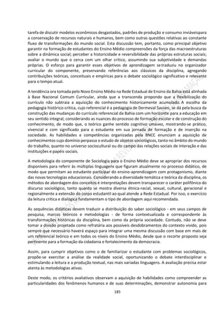185
tarefa de discutir modelos econômicos desgastados, padrões de produção e consumo inviáveispara
a conservação de recursos naturais e humanos, bem como outras questões relativas ao constante
fluxo de transformações do mundo social. Esta discussão tem, portanto, como principal objetivo
garantir na formação de estudantes do Ensino Médio compreensões da força das macroestruturas
sobre a dinâmica social; perceber a historicidade e reversibilidade das próprias estruturas sociais;
avaliar o mundo que o cerca com um olhar crítico, assumindo sua subjetividade e demandas
próprias. O esforço para garantir esses objetivos de aprendizagem setraduziu no organizador
curricular do componente, preservando referências aos clássicos da disciplina, agregando
contribuições teóricas, conceituais e empíricas para o debate sociológico significativo e relevante
para o tempo atual.
A tendência ora tomada pelo Novo Ensino Médio na Rede Estadual de Ensino da Bahia está alinhada
à Base Nacional Comum Curricular, ainda que a transcenda propondo que a flexibilização do
currículo não subtraia a aquisição do conhecimento historicamente acumulado. A escolha da
pedagogia histórico-crítica, cujo referencial é a pedagogia de Dermeval Saviani, se dá pela busca da
construção das mudanças do currículo referencial da Bahia com um horizonte para a educação em
seu sentido integral, considerando as nuances do processo de formação escolar e de construção do
conhecimento, de modo que, o teórico ganhe sentido cognitivo umavez, mostrando-se prático,
vivencial e com significado para o estudante em sua jornada de formação e de inserção na
sociedade. As habilidades e competências organizadas pela BNCC enunciam a aquisição de
conhecimentos cujo domínio perpassa o estudo de objetos sociológicos, tanto no âmbito do mundo
do trabalho, quanto no universo sociocultural ou do campo das relações sociais de interação e das
instituições e papéis sociais.
A metodologia do componente de Sociologia para o Ensino Médio deve se apropriar dos recursos
disponíveis para referir às múltiplas linguagens que figuram atualmente no processo didático, de
modo que permitam ao estudante participar do ensino-aprendizagem com protagonismo, diante
das novas tecnologias educacionais. Considerando a diversidade temática e teórica da disciplina, os
métodos de abordagem dos conceitos e interpretações devem transparecer o caráter polifônico do
discurso sociológico, tanto quanto se mostra diversa étnica-racial, sexual, cultural, geracional e
regionalmente a extensão do corpo estudantil ao qual atende a Rede Estadual. Por isso, o exercício
da leitura crítica e dialógica fundamentam o tipo de abordagem aqui recomendada.
As sequências didáticas devem traduzir a distribuição do saber sociológico - em seus campos de
pesquisa, marcos teóricos e metodologias - de forma contextualizada e correspondente às
transformações históricas da disciplina, bem como da própria sociedade. Contudo, não se deve
tomar a divisão projetada como refratária aos possíveis desdobramentos do contexto vivido, pois
sempre que necessário haverá espaço para integrar uma mesma discussão com base em mais de
um referencial teórico e em todos os níveis do Ensino Médio, desde que o recorte proposto seja
pertinente para a formação da cidadania e fortalecimento da democracia.
Assim, para cumprir objetivos como o de familiarizar o estudante com problemas sociológicos,
propõe-se exercitar a análise da realidade social, oportunizando o debate interdisciplinar e
estimulando a leitura e a produção textual, nas mais variadas linguagens. A avaliação precisa estar
atenta às metodologias ativas.
Deste modo, os critérios avaliativos observam a aquisição de habilidades como compreender as
particularidades dos fenômenos humanos e de suas determinações, demonstrar autonomia para
 