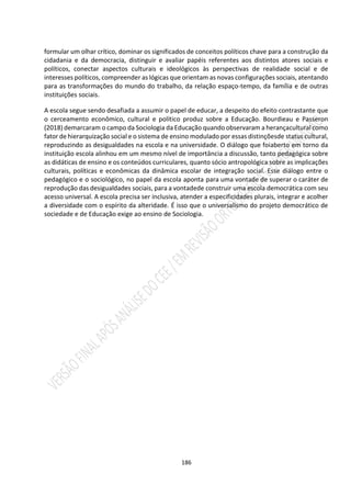 186
formular um olhar crítico, dominar os significados de conceitos políticos chave para a construção da
cidadania e da democracia, distinguir e avaliar papéis referentes aos distintos atores sociais e
políticos, conectar aspectos culturais e ideológicos às perspectivas de realidade social e de
interesses políticos, compreender as lógicas que orientam as novas configurações sociais, atentando
para as transformações do mundo do trabalho, da relação espaço-tempo, da família e de outras
instituições sociais.
A escola segue sendo desafiada a assumir o papel de educar, a despeito do efeito contrastante que
o cerceamento econômico, cultural e político produz sobre a Educação. Bourdieau e Passeron
(2018) demarcaram o campo da Sociologia da Educação quando observaram a herançacultural como
fator de hierarquização social e o sistema de ensino modulado por essas distinçõesde status cultural,
reproduzindo as desigualdades na escola e na universidade. O diálogo que foiaberto em torno da
instituição escola alinhou em um mesmo nível de importância a discussão, tanto pedagógica sobre
as didáticas de ensino e os conteúdos curriculares, quanto sócio antropológica sobre as implicações
culturais, políticas e econômicas da dinâmica escolar de integração social. Esse diálogo entre o
pedagógico e o sociológico, no papel da escola aponta para uma vontade de superar o caráter de
reprodução das desigualdades sociais, para a vontadede construir uma escola democrática com seu
acesso universal. A escola precisa ser inclusiva, atender a especificidades plurais, integrar e acolher
a diversidade com o espírito da alteridade. É isso que o universalismo do projeto democrático de
sociedade e de Educação exige ao ensino de Sociologia.
 