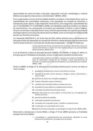 19
oportunidades de acesso do idoso à educação, adequando currículos, metodologias e material
didático aos programas educacionais a ele destinados” (BRASIL, 2003).
Para a organização curricular do Ensino Médio da Bahia, considerar a diversidade étnico-racial, as
especificidades das comunidades tradicionais e das populações em situação de itinerância, a
exemplo dos povos ciganos, é algo inegociável. Dessa forma, será assegurada a aplicabilidade das
Leis nº 10.639/2003 e nº 11.645/2008 no DCRB, nas habilidades específicas da Bahia, nos objetos
de conhecimento e nos componentes curriculares que abordarão a história e cultura indígena,
africana e ameríndia e a Educação Étnico-racial, conforme apresentados nos capítulos que tratarão
dos Organizadores Curriculares das ofertas de Ensino Médio, tanto na Formação Geral Básica (FGB)
quanto nos Itinerários Formativos.
Já a Resolução CNE/CEB Nº 3, de 16 de maio de 2012, define diretrizes para o atendimento de
educação escolar das populações em situação de itinerância, dando destaque à garantia do acesso
(matrícula) permanência e conclusão dos estudos dessas populações. O Artigo 2º dispõe que
visando à garantia dos direitos socioeducacionais de crianças, adolescentes e jovens em
situação de itinerância os sistemas de ensino deverão adequar-se às particularidades
desses estudantes. (BAHIA, 2015)
A Lei de Diretrizes e Bases da Educação Nacional (LDBEN), nº 9.394/96, no Artigo 2º, define os
princípios gerais e finalidades da educação, comuns a todos os/as estudantes brasileiros/as:
a educação, dever da família e do Estado, inspirada nos princípios de liberdade e nos
ideais de solidariedade humana, tem por finalidade o pleno desenvolvimento do
educando, seu preparo para o exercício da cidadania e sua qualificação para o trabalho.
(BRASIL, 1996).
Ainda na LDBEN, no Artigo nº 3º, delineiam-se os princípios basilares para o ensino, em todos os
níveis e etapas:
I. igualdade de condições para o acesso e permanência na escola;
II. liberdade de aprender, ensinar, pesquisar e divulgar a cultura, o pensamento, a
arte e o saber;
III. pluralismo de ideias e de concepções pedagógicas;
IV. respeito à liberdade e apreço à tolerância;
V. coexistência de instituições públicas e privadas de ensino;
VI. gratuidade do ensino público em estabelecimentos oficiais;
VII. valorização do profissional da educação escolar;
VIII.gestão democrática do ensino público, na forma desta Lei e da legislação dos
sistemas de ensino;
IX. garantia de padrão de qualidade;
X. valorização da experiência extraescolar;
XI. vinculação entre a educação escolar, o trabalho e as práticas sociais;
XII. consideração com a diversidade étnico-racial;
XIII. garantia do direito à educação e à aprendizagem ao longo da vida. (BRASIL,1996)
Retomando a atenção para o Ensino Médio, o Artigo nº 35 da LDBEN apresenta as finalidades
precípuas do Ensino Médio:
I. a consolidação e o aprofundamento dos conhecimentos adquiridos no ensino
fundamental, possibilitando o prosseguimento de estudos;
 