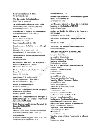 Governador do Estado da Bahia
Rui Costa dos Santos
Vice-Governador do Estado da Bahia
João Felipe de Souza Leão
Secretário da Educação do Estado da Bahia
Jerônimo Rodrigues Souza – 2019 a 2022
Danilo de Melo Souza - 2022
Subsecretário da Educação do Estado da Bahia
Danilo de Melo Souza – 2019 a 2022
Chefe de Gabinete
Paulo Cézar Lisboa Cerqueira
Nelma Carneiro Araújo
Rowenna dos Santos Brito - 2022
Superintendente de Políticas para a Educação
Básica
Manuelita Falcão Brito – 2019 a 2021
Manoel Vicente da Silva Calazans – 2022
Superintendente da Educação Profissional e
Tecnológica
Ezequiel Westphal
Coordenador Executiva de Programas e
Projetos Estratégicos da Educação
Marcius de Almeida Gomes
Diretora de Currículo, Avaliação e Tecnologias
Educacionais
Jurema Oliveira Brito
Coordenador/a do Ensino Médio
Renata Silva de Souza – 2019 a 2021
Carlos Antonio Neves – 2022
Diretor de Educação Integral
Astor Vieira Júnior
Diretor de Organização Curricular e Pedagógica
da Educação Profissional
Roberval Bomfim Almeida
Diretor de Empreendedorismo, Inovação e
Institucionalização da Educação Profissional
Wendell Penha Machado
União Nacional dos Dirigentes Municipais de
Educação/BA (UNDIME)
Presidente
Williams Panfile Santos Brandão – 2019 a 2021
Raimundo Pereira Gonçalves Filho – 2022
Vice-presidente
Raimundo Pereira Gonçalves Filho – 2019 a 2021
Anderson Passos dos Santos – 2022
EQUIPE DE CURRÍCULO
Coordenadora Estadual da Secretaria daEducação do
Estado da Bahia/CONSED
Jurema Oliveira Brito
Coordenadora Estadual de Etapa da Secretaria da
Educação do Estado da Bahia/CONSED
Renata Silva de Souza
Analista de Gestão do Ministério da Educação –
MEC/CONSED
Luiz Eduardo Barbosa Girão
Articuladora de Regime de Colaboração–UNDIME
/BA
Eronize Lima Souza
Articuladora do Conselho Estadual deEducação
Gelcivânia Mota Silva
TEXTOS INTRODUTÓRIOS REDATORES/AS:
Princípios Norteadores
Jurema Brito Oliveira Brito
Eixos Estruturantes do Currículo
Educação Antirracista
Ivanilda Amado Cardoso
Educação na Diversidade e para a Diversidade
Basilon Carvalho
Educação e Direitos Humanos
Gabriel Teixeira
Territorialidade
Jurema Oliveira Brito
Silvana Maria de Carvalho Pereira
Trabalho, Ciência, Tecnologia e Cultura
Jurema Oliveira Brito
Norma Gonzaga Matos
Silvana Maria de Carvalho Pereira
Base Conceitual
Jurema Oliveira Brito
Rosemary Lopes Soares da Silva
Fundamentos Teóricos do Currículo
Rosemary Lopes Soares da Silva
Fundamentos Teóricos daAvaliação da
Aprendizagem Norma Gonzaga Matos
Contexto do Ensino Médio no Brasil e na Bahia
Fátima Cristina Dantas Medeiros
Sujeitos do Ensino Médio Baiano
Jocivaldo Bispo dos Anjos
Marcos Legais
Jurema Oliveira Brito
Transição entre o Ensino Fundamental e o Ensino
Médio
Eronize Lima Souza
 