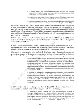 20
II. a preparação básica para o trabalho e a cidadania do educando, para continuar
aprendendo, de modo a ser capaz de se adaptar com flexibilidade a novas condições
de ocupação ou aperfeiçoamento posteriores;
III. o aprimoramento do educando como pessoa humana, incluindo a formação ética e
o desenvolvimento da autonomia intelectual e do pensamento crítico;
IV. a compreensão dos fundamentos científico-tecnológicos dos processos produtivos,
relacionando a teoria com a prática, no ensino de cada disciplina. (brasil, 1996)
No contexto atual das Políticas Educacionais no país, a sanção da Lei nº 13.005/2014, que aprovou
o Plano Nacional de Educação (PNE 2014-2024), é mais um marco importante para a educação no
país, pois expressa um pacto social firmado, “por meio de ações integradas dos poderes públicos
das diferentes esferas federativas” (BRASIL,2014), para a garantia da educação gratuita, pública e
com qualidade social para os/as cidadãos/ãs brasileiros/as, pois nele estão expressos os caminhos
para as metas e estratégias.
Embora todas as metas se complementem e se retroalimentem, as Metas 3, 7, 11 e 17 têm uma
relação mais direta com a etapa para o Ensino Médio e com os desdobramentos na atual política
curricular do Ensino Médio.
A Meta 3 trata da universalização, até 2016, do atendimento escolar para toda a população de 15
(quinze) a 17 (dezessete) anos e elevar, até o final do período de vigência deste PNE, a taxa líquida
de matrículas no Ensino Médio para 85% (oitenta e cinco por cento) (Brasil, 2014).
Observando as estratégias 3.1 e 3.2 da Meta 3, descritas a seguir, são evidenciados aspectos
preponderantes para os desdobramentos das outras políticas voltadas à política curricular do
Ensino Médio brasileiro, que serão tratadas mais adiante, conforme descrito a seguir:
institucionalizar programa nacional de renovação do Ensino Médio, a fim de incentivar
práticas pedagógicas com abordagens interdisciplinares estruturadas pela relação entre
teoria e prática, por meio de currículos escolares que organizem, de maneira flexível e
diversificada, conteúdos obrigatórios e eletivos articulados em dimensões como
ciência, trabalho, linguagens, tecnologia, cultura e esporte, garantindo- se a aquisição
de equipamentos e laboratórios, a produção de material didático específico, a formação
continuada de professores e a articulação com instituições acadêmicas, esportivas e
culturais (BRASIL, 2014).
o Ministério da Educação, em articulação e colaboração com os entes federados e
ouvida a sociedade mediante consulta pública nacional, elaborará e encaminhará ao
Conselho Nacional de Educação - CNE, até o 2o (segundo) ano de vigência deste PNE,
proposta de direitos e objetivos de aprendizagem e desenvolvimento para os (as) os
(as) estudantes (as) de Ensino Médio, a serem atingidos nos tempos e etapas de
organização deste nível de ensino, com vistas a garantir formação básica comum.
(BRASIL, 2014)
A BNCC também é citada na estratégia 15.6 da meta 15 do PNE e deverá ser considerada nos
currículos dos cursos de licenciatura de todo o país, conforme descrito a seguir:
[...] promover a reforma curricular dos cursos de licenciatura e estimular a
renovação pedagógica, de forma a assegurar o foco no aprendizado do (a) aluno (a),
dividindo a carga horária em formação geral, formação na área do saber e didática
específica e incorporando as modernas tecnologias de informação e comunicação, em
articulação com a base nacional comum dos currículos da Educação Básica, de que
tratam as estratégias 2.1, 2.2, 3.2 e 3.3 deste PNE [...]. (BRASIL, 2014).
 