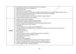 200
● Pirâmides etárias e fases do crescimento populacional e suas implicações.
● Mobilidade populacional num mundo globalizado.
● Cidade e espaço urbano.
● Gentrificação, causas e consequências.
● Indicadores socioeconômicos: conceito, aplicação e análise: populações Ribeirinhas, Quilombolas, Indígenas e demais minorias.
● Meio ambiente e Sociedade: desenvolvimento sustentável nas práticas agrícolas e extrativistas.
● Governança ambiental no Brasil e no mundo.
● Políticas e programas ambientais no mundo e para as diferentes regiões brasileiras.
● Os diversos problemas ambientais e seus impactos.
HISTÓRIA
● Passagem da monarquia para a República.
● Aspectos econômicos, sociais e políticos da Primeira República.
● O pós-abolição e a negação da cidadania da população negra.
● A Bahia no contexto da Primeira República: economia e sociedade na região Cacaueira.
● Nacionalismo, Imperialismo e 1ª Guerra Mundial.
● Revolução Russa.
● O período entre guerras: crise capitalista de 1929 e Nazifascismo
● Era Vargas: Reestruturação do Estado Brasileiro, o voto feminino, Trabalhismo, desenvolvimentismo e conflitos políticos.
● Frente Negra Brasileira.
● Bahia frente ao Estado Novo.
● II Guerra Mundial.
● O Período democrático de 1945-64: nacional-desenvolvimentismo x entreguismo.
● A Bahia no pós-guerra: economia, sociedade e política.
● A Ordem Bipolar e a Guerra Fria.
● A Revolução Cubana.
● Os Processos de Libertação Africana.
● Movimentos de contestação dos anos 60: feminista, estudantil e negro - direitos civis.
● A Ditadura Civil-Militar: repressão e resistência. Os governos. O milagre econômico.
● Enfraquecimento da Ditadura: movimento negro, greves operárias, pluripartidarismo.
● Baianos no apoio e resistência à Ditadura Civil-Militar.
 