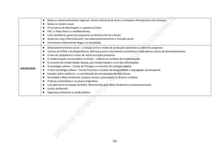 201
● Bahia e o desenvolvimento regional: Centro Industrial de Aratu e Complexo Petroquímico de Camaçari.
● Bahia no cenário atual.
● O Consenso de Washington e o governo Collor.
● FHC: o Plano Real e o neoliberalismo.
● Crise neoliberal, governos populares na América do Sul e Brasil.
● Governos Lula e Dilma Roussef: neo-desenvolvimentismo e inclusão social.
● Feminismo e Movimento Negro na atualidade.
SOCIOLOGIA
● Desenvolvimentismo social – a relação entre o modo de produção capitalista e a ideia de progresso.
● Teorias da CEPAL e da Dependência, diferença entre crescimento econômico e indicadores sociais de desenvolvimento.
● Crises do capitalismo e ciclos de reestruturação produtiva.
● A modernização conservadora no Brasil – a Bahia no contexto da modernização.
● O conceito de modernidade líquida, pós-modernidade e a era das informações.
● A sociologia urbana – Escola de Chicago e o conceito de ecologia urbana.
● A nova sociologia urbana – Escola francesa e estudos da desigualdade e segregação socioespacial.
● Estudos sobre violência – a contribuição da antropologia de Alba Zaluar.
● Sociedade e Meio Ambiente: práticas sociais sustentáveis no Brasil e na Bahia.
● Práticas sustentáveis e os povos originários.
● Luta pela terra no estado da Bahia. Movimentos pelo Meio Ambiente e preservacionismo.
● Justiça ambiental.
● Segurança alimentar e saúde pública.
 