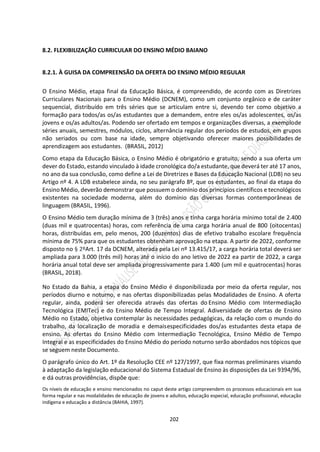 202
8.2. FLEXIBILIZAÇÃO CURRICULAR DO ENSINO MÉDIO BAIANO
8.2.1. À GUISA DA COMPREENSÃO DA OFERTA DO ENSINO MÉDIO REGULAR
O Ensino Médio, etapa final da Educação Básica, é compreendido, de acordo com as Diretrizes
Curriculares Nacionais para o Ensino Médio (DCNEM), como um conjunto orgânico e de caráter
sequencial, distribuído em três séries que se articulam entre si, devendo ter como objetivo a
formação para todos/as os/as estudantes que a demandem, entre eles os/as adolescentes, os/as
jovens e os/as adultos/as. Podendo ser ofertado em tempos e organizações diversas, a exemplode
séries anuais, semestres, módulos, ciclos, alternância regular dos períodos de estudos, em grupos
não seriados ou com base na idade, sempre objetivando oferecer maiores possibilidades de
aprendizagem aos estudantes. (BRASIL, 2012)
Como etapa da Educação Básica, o Ensino Médio é obrigatório e gratuito, sendo a sua oferta um
dever do Estado, estando vinculado à idade cronológica do/a estudante, que deverá ter até 17 anos,
no ano da sua conclusão, como define a Lei de Diretrizes e Bases da Educação Nacional (LDB) no seu
Artigo nº 4. A LDB estabelece ainda, no seu parágrafo 8º, que os estudantes, ao final da etapa do
Ensino Médio, deverão demonstrar que possuem o domínio dos princípios científicos e tecnológicos
existentes na sociedade moderna, além do domínio das diversas formas contemporâneas de
linguagem (BRASIL, 1996).
O Ensino Médio tem duração mínima de 3 (três) anos e tinha carga horária mínimo total de 2.400
(duas mil e quatrocentas) horas, com referência de uma carga horária anual de 800 (oitocentas)
horas, distribuídas em, pelo menos, 200 (duzentos) dias de efetivo trabalho escolare frequência
mínima de 75% para que os estudantes obtenham aprovação na etapa. A partir de 2022, conforme
disposto no § 2ºArt. 17 da DCNEM, alterada pela Lei nº 13.415/17, a carga horária total deverá ser
ampliada para 3.000 (três mil) horas até o início do ano letivo de 2022 ea partir de 2022, a carga
horária anual total deve ser ampliada progressivamente para 1.400 (um mil e quatrocentas) horas
(BRASIL, 2018).
No Estado da Bahia, a etapa do Ensino Médio é disponibilizada por meio da oferta regular, nos
períodos diurno e noturno, e nas ofertas disponibilizadas pelas Modalidades de Ensino. A oferta
regular, ainda, poderá ser oferecida através das ofertas do Ensino Médio com Intermediação
Tecnológica (EMITec) e do Ensino Médio de Tempo Integral. Adiversidade de ofertas de Ensino
Médio no Estado, objetiva contemplar às necessidades pedagógicas, da relação com o mundo do
trabalho, da localização de moradia e demaisespecificidades dos/as estudantes desta etapa de
ensino. As ofertas do Ensino Médio com Intermediação Tecnológica, Ensino Médio de Tempo
Integral e as especificidades do Ensino Médio do período noturno serão abordados nos tópicos que
se seguem neste Documento.
O parágrafo único do Art. 1º da Resolução CEE nº 127/1997, que fixa normas preliminares visando
à adaptação da legislação educacional do Sistema Estadual de Ensino às disposições da Lei 9394/96,
e dá outras providências, dispõe que:
Os níveis de educação e ensino mencionados no caput deste artigo compreendem os processos educacionais em sua
forma regular e nas modalidades de educação de jovens e adultos, educação especial, educação profissional, educação
indígena e educação a distância (BAHIA, 1997).
 