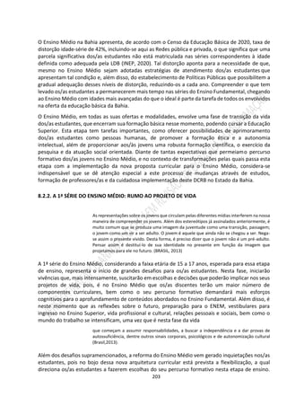 203
O Ensino Médio na Bahia apresenta, de acordo com o Censo da Educação Básica de 2020, taxa de
distorção idade-série de 42%, incluindo-se aqui as Redes pública e privada, o que significa que uma
parcela significativa dos/as estudantes não está matriculada nas séries correspondentes à idade
definida como adequada pela LDB (INEP, 2020). Tal distorção aponta para a necessidade de que,
mesmo no Ensino Médio sejam adotadas estratégias de atendimento dos/as estudantes que
apresentam tal condição e, além disso, do estabelecimento de Políticas Públicas que possibilitem a
gradual adequação desses níveis de distorção, reduzindo-os a cada ano. Compreender o que tem
levado os/as estudantes a permanecerem mais tempo nas séries do Ensino Fundamental, chegando
ao Ensino Médio com idades mais avançadas do que o ideal é parte da tarefa de todos os envolvidos
na oferta da educação básica da Bahia.
O Ensino Médio, em todas as suas ofertas e modalidades, envolve uma fase de transição da vida
dos/as estudantes, que encerram sua formação básica nesse momento, podendo cursar a Educação
Superior. Esta etapa tem tarefas importantes, como oferecer possibilidades de aprimoramento
dos/as estudantes como pessoas humanas, de promover a formação ética e a autonomia
intelectual, além de proporcionar aos/às jovens uma robusta formação científica, o exercício da
pesquisa e da atuação social orientada. Diante de tantas expectativas que permeiamo percurso
formativo dos/as jovens no Ensino Médio, e no contexto de transformações pelas quais passa esta
etapa com a implementação da nova proposta curricular para o Ensino Médio, considera-se
indispensável que se dê atenção especial a este processo de mudanças através de estudos,
formação de professores/as e da cuidadosa implementação deste DCRB no Estado da Bahia.
8.2.2. A 1ª SÉRIE DO ENSINO MÉDIO: RUMO AO PROJETO DE VIDA
As representações sobre os jovens que circulam pelas diferentes mídias interferem na nossa
maneira de compreender os jovens. Além dos estereótipos já assinalados anteriormente, é
muito comum que se produza uma imagem da juventude como uma transição, passagem;
o jovem como um vir a ser adulto. O jovem é aquele que ainda não se chegou a ser. Nega-
se assim o presente vivido. Desta forma, é preciso dizer que o jovem não é um pré-adulto.
Pensar assim é destituí-lo de sua identidade no presente em função da imagem que
projetamos para ele no futuro. (BRASIL, 2013)
A 1ª série do Ensino Médio, considerando a faixa etária de 15 a 17 anos, esperada para essa etapa
de ensino, representa o início de grandes desafios para os/as estudantes. Nesta fase, iniciarão
vivências que, mais intensamente, suscitarão em escolhas e decisões que poderão implicar nos seus
projetos de vida, pois, é no Ensino Médio que os/as discentes terão um maior número de
componentes curriculares, bem como o seu percurso formativo demandará mais esforços
cognitivos para o aprofundamento de conteúdos abordados no Ensino Fundamental. Além disso, é
neste momento que as reflexões sobre o futuro, preparação para o ENEM, vestibulares para
ingresso no Ensino Superior, vida profissional e cultural, relações pessoais e sociais, bem como o
mundo do trabalho se intensificam, uma vez que é nesta fase da vida
que começam a assumir responsabilidades, a buscar a independência e a dar provas de
autossuficiência, dentre outros sinais corporais, psicológicos e de autonomização cultural
(Brasil,2013).
Além dos desafios supramencionados, a reforma do Ensino Médio vem gerado inquietações nos/as
estudantes, pois no bojo dessa nova arquitetura curricular está prevista a flexibilização, a qual
direciona os/as estudantes a fazerem escolhas do seu percurso formativo nesta etapa de ensino.
 