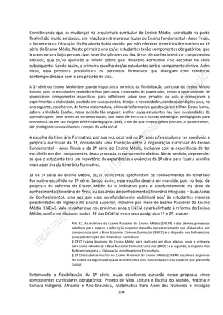 204
Considerando que as mudanças na arquitetura curricular do Ensino Médio, sobretudo na parte
flexível são muito arrojadas, em relação a estrutura curricular do Ensino Fundamental - Anos Finais,
a Secretaria da Educação do Estado da Bahia decidiu por não oferecer Itinerários Formativos na 1ª
série do Ensino Médio. Neste primeiro ano os/as estudantes terão componentes obrigatórios, que
trazem no seu bojo perspectivas interdisciplinares ou das áreas de conhecimento e componentes
eletivos, que os/as ajudarão a refletir sobre qual Itinerário Formativo irão escolher na série
subsequente. Sendo assim, a primeira escolha dos/as estudantes será o componente eletivo. Além
disso, essa proposta possibilitará os percursos formativos que dialogam com temáticas
contemporâneas e com o seu projeto de vida.
A 1ª série do Ensino Médio tem grande importância no início da flexibilização curricular do Ensino Médio
Baiano, pois os estudantes poderão trilhar percursos conectados às juventudes, tendo a oportunidade de
vivenciarem componentes específicos para refletirem sobre seus projetos de vida e começarem a
experimentar a eletividade, pautada em suas questões, desejos e necessidades, dando as condições para, no
ano seguinte, escolherem, de forma mais madura, o Itinerário Formativo que desejarem trilhar. Dessa forma,
caberá a Unidade Escolar, nesse período tão singular, acolher os/as estudantes nas suas necessidades de
aprendizagem, bem como as sociemocionais, por meio de escutas e outras estratégias pedagógicas para
contemplá-las em seu Projeto Político Pedagógico (PPP), a fim de que esses sujeitos possam, o quanto antes,
ser protagonistas nos diversos campos da vida social.
A escolha do Itinerário Formativo, por sua vez, ocorrerá na 2ª, após o/a estudante ter concluído a
proposta curricular da 1ª, considerada uma transição entre a organização curricular do Ensino
Fundamental – Anos Finais e da 2ª série do Ensino Médio, inclusive com a experiência de ter
escolhido um dos componentes dessa proposta, o componente eletivo. Neste sentido, depreende-
se que o estudante terá um repertório de experiências e vivências da 1ª série para fazer a escolha
mais assertiva do Itinerário Formativo.
Já na 3ª série do Ensino Médio, os/as estudantes aprofundam os conhecimentos do Itinerário
Formativo escolhido na 2ª série. Sendo assim, essa escolha deverá ser mantida, pois no bojo da
proposta da reforma do Ensino Médio há o indicativo para o aprofundamento na área de
conhecimento (Itinerário de Área) ou das áreas de conhecimento (Itinerário Integrado – duas Áreas
de Conhecimento), uma vez que esse aprofundamento viabilizará aos/ às estudantes maiores
possibilidades de ingresso no Ensino Superior, inclusive por meio do Exame Nacional do Ensino
Médio (ENEM). Vale ressaltar que nos próximos anos o ENEM estará alinhado à reforma do Ensino
Médio, conforme disposto no Art. 32 das DCNEM e nos seus parágrafos 1º e 2º, a saber:
Art. 32. As matrizes do Exame Nacional do Ensino Médio (ENEM) e dos demais processos
seletivos para acesso à educação superior deverão necessariamente ser elaboradas em
consonância com a Base Nacional Comum Curricular (BNCC) e o disposto nos Referenciais
para a Elaboração dos Itinerários Formativos.
§ 1º O Exame Nacional do Ensino Médio será realizado em duas etapas, onde a primeira
terá como referência a Base Nacional Comum Curricular (BNCC) e a segunda, o disposto nos
Referenciais para a Elaboração dos Itinerários Formativos.
§ 2º O estudante inscrito no Exame Nacional do Ensino Médio (ENEM) escolherá as provas
do exame da segunda etapa de acordo com a área vinculada ao curso superior que pretende
cursar.
Retomando a flexibilização da 1ª série, os/as estudantes cursarão nessa proposta cinco
componentes curriculares obrigatórios: Projeto de Vida, Leitura e Escrita do Mundo, História e
Cultura Indígena, Africana e Afro-brasileira, Matemática Para Além dos Números e Iniciação
 