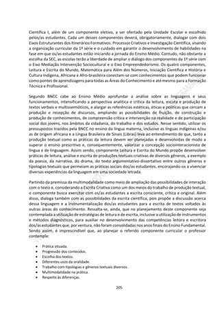 205
Científica I, além de um componente eletivo, a ser ofertado pela Unidade Escolar e escolhido
pelos/as estudantes. Cada um desses componentes deverá, obrigatoriamente, dialogar com dois
Eixos Estruturantes dos Itinerários Formativos: Processos Criativos e Investigação Científica, visando
a organização curricular da 1ª série e o cuidado em garantir o desenvolvimento de habilidades na
fase em que os/as estudantes estão iniciando a jornada do Ensino Médio. Contudo, não obstante a
escolha da SEC, as escolas terão a liberdade de ampliar o diálogo dos componentes da 1ª série com
o Eixo Mediação Intervenção Sociocultural e o Eixo Empreendedorismo. Os quatro componentes,
Leitura e Escrita do Mundo, Matemática para Além dos Números, Iniciação Científica e História e
Cultura Indígena, Africana e Afro-brasileira conectam-se com conhecimentos que podem funcionar
como pontes de aprendizagens para todas as Áreas do Conhecimento e até mesmo para a Formação
Técnica e Profissional.
Segundo BNCC cabe ao Ensino Médio aprofundar a análise sobre as linguagens e seus
funcionamentos, intensificando a perspectiva analítica e crítica da leitura, escuta e produção de
textos verbais e multissemióticos, e alargar as referências estéticas, éticas e políticas que cercam a
produção e recepção de discursos, ampliando as possibilidades de fruição, de construção e
produção de conhecimentos, de compreensão crítica e intervenção na realidade e de participação
social dos jovens, nos âmbitos da cidadania, do trabalho e dos estudos. Nesse sentido, utilizar os
pressupostos trazidos pela BNCC no ensino da língua materna, inclusive as línguas indígenas e/ou
as de origem africana e a Língua Brasileira de Sinais (Libras) leva ao entendimento de que, tanto a
produção textual como as práticas da leitura devem ser planejadas e desenvolvidas de modo a
superar o ensino prescritivo e, consequentemente, valorizar a concepção sociointeracionista de
língua e de linguagem. Assim sendo, componente Leitura e Escrita do Mundo propõe desenvolver
práticas de leitura, análise e escrita de produções textuais criativas de diversos gêneros, a exemplo
da poesia, da narrativa, do drama, do texto argumentativo-dissertativo entre outros gêneros e
tipologias textuais que permeiam as práticas sociais dos/as estudantes, encorajando-os a vivenciar
diversas experiências da linguagem em uma sociedade letrada.
Partindo da premissa da multimodalidade como meio de ampliação das possibilidades de interação
com o texto e, considerando a Escrita Criativa como um dos meios do trabalho de produção textual,
o componente busca exercitar com os/as estudantes a escrita consciente, crítica e original. Além
disso, dialoga também com as possibilidades da escrita científica, pois propõe a discussão acerca
dessa linguagem e a instrumentalização dos/as estudantes para a escrita de textos voltados às
outras áreas do conhecimento. Ressalta-se, ainda, que no planejamento deste componente seja
contemplada a utilização de estratégias de leitura e de escrita, inclusive a utilização de instrumentos
e métodos diagnósticos, para auxiliar no desenvolvimento das competências leitora e escritora
dos/as estudantes que, por ventura, não foram consolidadas nos anos finais do Ensino Fundamental.
Sendo assim, é imprescindível que, ao planejar o referido componente curricular o professor
contemple:
 Prática situada.
 Progressão dos conteúdos.
 Escolha dos textos.
 Diferentes usos da oralidade.
 Trabalho com tipologias e gêneros textuais diversos.
 Multimodalidade na prática.
 Respeito às diferenças.
 