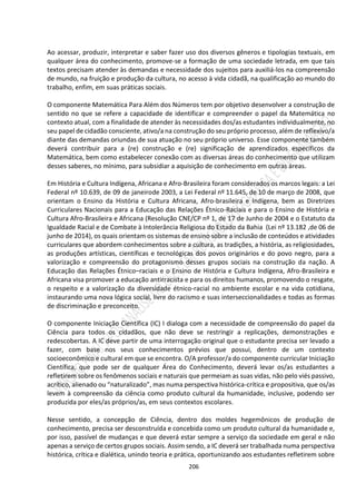 206
Ao acessar, produzir, interpretar e saber fazer uso dos diversos gêneros e tipologias textuais, em
qualquer área do conhecimento, promove-se a formação de uma sociedade letrada, em que tais
textos precisam atender às demandas e necessidade dos sujeitos para auxiliá-los na compreensão
de mundo, na fruição e produção da cultura, no acesso à vida cidadã, na qualificação ao mundo do
trabalho, enfim, em suas práticas sociais.
O componente Matemática Para Além dos Números tem por objetivo desenvolver a construção de
sentido no que se refere a capacidade de identificar e compreender o papel da Matemática no
contexto atual, com a finalidade de atender às necessidades dos/as estudantes individualmente, no
seu papel de cidadão consciente, ativo/a na construção do seu próprio processo, além de reflexivo/a
diante das demandas oriundas de sua atuação no seu próprio universo. Esse componente também
deverá contribuir para a (re) construção e (re) significação de aprendizados específicos da
Matemática, bem como estabelecer conexão com as diversas áreas do conhecimento que utilizam
desses saberes, no mínimo, para subsidiar a aquisição de conhecimento em outras áreas.
Em História e Cultura Indígena, Africana e Afro-Brasileira foram considerados os marcos legais: a Lei
Federal nº 10.639, de 09 de janeirode 2003, a Lei Federal nº 11.645, de 10 de março de 2008, que
orientam o Ensino da História e Cultura Africana, Afro-brasileira e Indígena, bem as Diretrizes
Curriculares Nacionais para a Educação das Relações Étnico-Raciais e para o Ensino de História e
Cultura Afro-Brasileira e Africana (Resolução CNE/CP nº 1, de 17 de Junho de 2004 e o Estatuto da
Igualdade Racial e de Combate à Intolerância Religiosa do Estado da Bahia (Lei nº 13.182 ,de 06 de
junho de 2014), os quais orientam os sistemas de ensino sobre a inclusão de conteúdos e atividades
curriculares que abordem conhecimentos sobre a cultura, as tradições, a história, as religiosidades,
as produções artísticas, científicas e tecnológicas dos povos originários e do povo negro, para a
valorização e compreensão do protagonismo desses grupos sociais na construção da nação. A
Educação das Relações Étnico–raciais e o Ensino de História e Cultura Indígena, Afro-Brasileira e
Africana visa promover a educação antirracista e para os direitos humanos, promovendo o resgate,
o respeito e a valorização da diversidade étnico-racial no ambiente escolar e na vida cotidiana,
instaurando uma nova lógica social, livre do racismo e suas interseccionalidades e todas as formas
de discriminação e preconceito.
O componente Iniciação Científica (IC) I dialoga com a necessidade de compreensão do papel da
Ciência para todos os cidadãos, que não deve se restringir a replicações, demonstrações e
redescobertas. A IC deve partir de uma interrogação original que o estudante precisa ser levado a
fazer, com base nos seus conhecimentos prévios que possui, dentro de um contexto
socioeconômico e cultural em que se encontra. O/A professor/a do componente curricular Iniciação
Científica, que pode ser de qualquer Área do Conhecimento, deverá levar os/as estudantes a
refletirem sobre os fenômenos sociais e naturais que permeiam as suas vidas, não pelo viés passivo,
acrítico, alienado ou “naturalizado”, mas numa perspectiva histórica-crítica e propositiva, que os/as
levem à compreensão da ciência como produto cultural da humanidade, inclusive, podendo ser
produzida por eles/as próprios/as, em seus contextos escolares.
Nesse sentido, a concepção de Ciência, dentro dos moldes hegemônicos de produção de
conhecimento, precisa ser desconstruída e concebida como um produto cultural da humanidade e,
por isso, passível de mudanças e que deverá estar sempre a serviço da sociedade em geral e não
apenas a serviço de certos grupos sociais. Assim sendo, a IC deverá ser trabalhada numa perspectiva
histórica, crítica e dialética, unindo teoria e prática, oportunizando aos estudantes refletirem sobre
 