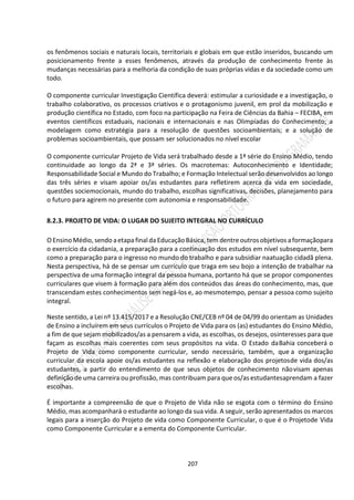 207
os fenômenos sociais e naturais locais, territoriais e globais em que estão inseridos, buscando um
posicionamento frente a esses fenômenos, através da produção de conhecimento frente às
mudanças necessárias para a melhoria da condição de suas próprias vidas e da sociedade como um
todo.
O componente curricular Investigação Científica deverá: estimular a curiosidade e a investigação, o
trabalho colaborativo, os processos criativos e o protagonismo juvenil, em prol da mobilização e
produção científica no Estado, com foco na participação na Feira de Ciências da Bahia – FECIBA, em
eventos científicos estaduais, nacionais e internacionais e nas Olimpíadas do Conhecimento; a
modelagem como estratégia para a resolução de questões socioambientais; e a solução de
problemas socioambientais, que possam ser solucionados no nível escolar
O componente curricular Projeto de Vida será trabalhado desde a 1ª série do Ensino Médio, tendo
continuidade ao longo da 2ª e 3ª séries. Os macrotemas: Autoconhecimento e Identidade;
Responsabilidade Social e Mundo do Trabalho; e Formação Intelectual serão desenvolvidos ao longo
das três séries e visam apoiar os/as estudantes para refletirem acerca da vida em sociedade,
questões sociemocionais, mundo do trabalho, escolhas significativas, decisões, planejamento para
o futuro para agirem no presente com autonomia e responsabilidade.
8.2.3. PROJETO DE VIDA: O LUGAR DO SUJEITO INTEGRAL NO CURRÍCULO
OEnsinoMédio, sendo aetapafinalda EducaçãoBásica, tem dentre outrosobjetivos aformaçãopara
o exercício da cidadania, a preparação para a continuação dos estudos em nível subsequente, bem
como a preparação para o ingresso no mundo do trabalho e para subsidiar naatuação cidadã plena.
Nesta perspectiva, há de se pensar um currículo que traga em seu bojo a intenção de trabalhar na
perspectiva de uma formação integral da pessoa humana, portanto há que se propor componentes
curriculares que visem à formação para além dos conteúdos das áreas do conhecimento, mas, que
transcendam estes conhecimentos sem negá-los e, ao mesmotempo, pensar a pessoa como sujeito
integral.
Neste sentido, a Lei nº 13.415/2017 e a Resolução CNE/CEB nº 04 de 04/99 do orientam as Unidades
de Ensino a incluírem em seus currículos o Projeto de Vida para os (as) estudantes do Ensino Médio,
a fim de que sejam mobilizados/as a pensarem a vida, as escolhas, os desejos, osinteresses para que
façam as escolhas mais coerentes com seus propósitos na vida. O Estado daBahia conceberá o
Projeto de Vida como componente curricular, sendo necessário, também, que a organização
curricular da escola apoie os/as estudantes na reflexão e elaboração dos projetosde vida dos/as
estudantes, a partir do entendimento de que seus objetos de conhecimento nãovisam apenas
definição de uma carreira ou profissão, mas contribuam para que os/as estudantesaprendam a fazer
escolhas.
É importante a compreensão de que o Projeto de Vida não se esgota com o término do Ensino
Médio, mas acompanhará o estudante ao longo da sua vida. A seguir, serão apresentados os marcos
legais para a inserção do Projeto de vida como Componente Curricular, o que é o Projetode Vida
como Componente Curricular e a ementa do Componente Curricular.
 