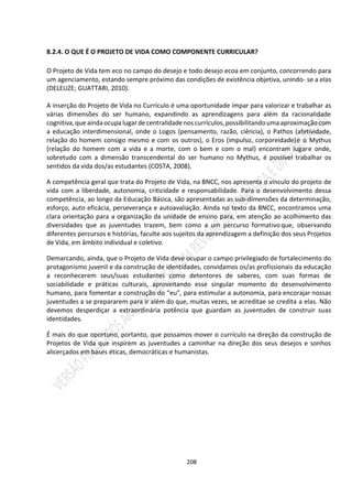 208
8.2.4. O QUE É O PROJETO DE VIDA COMO COMPONENTE CURRICULAR?
O Projeto de Vida tem eco no campo do desejo e todo desejo ecoa em conjunto, concorrendo para
um agenciamento, estando sempre próximo das condições de existência objetiva, unindo- se a elas
(DELEUZE; GUATTARI, 2010).
A inserção do Projeto de Vida no Currículo é uma oportunidade ímpar para valorizar e trabalhar as
várias dimensões do ser humano, expandindo as aprendizagens para além da racionalidade
cognitiva,que aindaocupa lugarde centralidadenos currículos,possibilitandoumaaproximação com
a educação interdimensional, onde o Logos (pensamento, razão, ciência), o Pathos (afetividade,
relação do homem consigo mesmo e com os outros), o Eros (impulso, corporeidade)e o Mythus
(relação do homem com a vida e a morte, com o bem e com o mal) encontram lugare onde,
sobretudo com a dimensão transcendental do ser humano no Mythus, é possível trabalhar os
sentidos da vida dos/as estudantes (COSTA, 2008).
A competência geral que trata do Projeto de Vida, na BNCC, nos apresenta o vínculo do projeto de
vida com a liberdade, autonomia, criticidade e responsabilidade. Para o desenvolvimento dessa
competência, ao longo da Educação Básica, são apresentadas as sub-dimensões da determinação,
esforço, auto eficácia, perseverança e autoavaliação. Ainda no texto da BNCC, encontramos uma
clara orientação para a organização da unidade de ensino para, em atenção ao acolhimento das
diversidades que as juventudes trazem, bem como a um percurso formativoque, observando
diferentes percursos e histórias, faculte aos sujeitos da aprendizagem a definição dos seus Projetos
de Vida, em âmbito individual e coletivo.
Demarcando, ainda, que o Projeto de Vida deve ocupar o campo privilegiado de fortalecimento do
protagonismo juvenil e da construção de identidades, convidamos os/as profissionais da educação
a reconhecerem seus/suas estudantes como detentores de saberes, com suas formas de
sociabilidade e práticas culturais, aproveitando esse singular momento do desenvolvimento
humano, para fomentar a construção do “eu”, para estimular a autonomia, para encorajar nossas
juventudes a se prepararem para ir além do que, muitas vezes, se acreditae se credita a elas. Não
devemos desperdiçar a extraordinária potência que guardam as juventudes de construir suas
identidades.
É mais do que oportuno, portanto, que possamos mover o currículo na direção da construção de
Projetos de Vida que inspirem as juventudes a caminhar na direção dos seus desejos e sonhos
alicerçados em bases éticas, democráticas e humanistas.
 