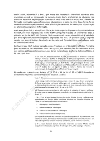 21
Sendo assim, implementar a BNCC, por meios dos referenciais curriculares estaduais e/ou
municipais, deverá ser considerado na formação inicial dos/as profissionais de educação, nos
currículos dos cursos de pedagogia e licenciaturas e não só na formação inicial, mas, também, na
formação continuada os/as profissionais da educação que já estão na ativa. Dessa forma, faz-se
necessário considerar pelos sistemas, redes e instituições de ensino, em todo o país, a constituição
de planos e/ou programas de formação.
Após a sanção do PNE, o Ministério da Educação, ainda na gestão do governo da presidenta Dilma
Rousseff, deu início ao processo da escrita da BNCC em junho de 2015). Em setembro de 2015, a
primeira versão da BNCC foi à Consulta Pública durante seis meses, disponibilizada à sociedade
por meio digital em plataforma específica organizada pelo MEC. Em junho de 2016, a segunda
versão, com as contribuições da primeira versão, retorna à Consulta Pública, realizada por meio
de seminários estaduais.
Em fevereiro de 2017, fruto da transição entre o Projeto de Lei nº 6.840/2013 a Medida Provisória
(MP) nº 746/2016, foi sancionada a Lei nº 13.415/2017, que alterou a LDBEN e se tornou o marco
das políticas públicas contemporâneas, que deram materialidade à reforma do Ensino Médio. A
lei 13.415/17 altera
as Leis nºs 9.394, de 20 de dezembro de 1996, que estabelece as diretrizes e bases da
educação nacional, e 11.494, de 20 de junho de 2007, que regulamenta o Fundo de
Manutenção e Desenvolvimento da Educação Básica e de Valorização dos Profissionais
da Educação, a Consolidação das Leis do Trabalho - CLT,aprovada pelo Decreto-Lei nº
5.452, de 1º de maio de 1943, eo Decreto-Lei nº 236, de 28 de fevereiro de 1967; revoga
a Lei nº 11.161, de 5 de agosto de 2005; e institui a Política de Fomento à
Implementação de Escolas de Ensino Médio em Tempo Integral.
Os parágrafos referentes aos Artigos nº 24, 35-A e 35, da Lei nº 13. 415/2017, impactaram
diretamente na política curricular nacional e estadual, são eles:
"Art. nº 24................................................................................................................
(. )§ 1º A carga horária mínima anual de que trata o inciso I do caput deverá ser ampliada
de forma progressiva, no Ensino Médio, para mil e quatrocentas horas, devendo
os sistemas de ensino oferecer, no prazo máximo de cinco anos, pelo menos mil horas
anuaisde carga horária, a partir de 2 de março de 2017.
§ 2º Os sistemas de ensino disporão sobre a oferta de educação de jovens e adultos e
de ensino noturno regular, adequado às condições do educando, conforme o inciso VI
do art. 4º."
(...)Art. 35-A. A Base Nacional Comum Curricular definirá direitos e objetivos de
aprendizagem do Ensino Médio, conforme diretrizes do Conselho Nacional de
Educação,nas seguintes áreas do conhecimento:
I. Linguagens e suas Tecnologias;
II. Matemática e suas Tecnologias;
III. Ciências da Natureza e suas Tecnologias;
IV. Ciências Humanas e sociais Aplicadas.
§ 1º A parte diversificada dos currículos de que trata o caput do art. 26, definida em cada
sistema de ensino, deverá estar harmonizada à Base Nacional Comum Curricular e ser
articulada a partir do contexto histórico, econômico, social, ambiental e cultural.
§ 2º A Base Nacional Comum Curricular referente ao Ensino Médio incluirá
obrigatoriamente estudos e práticas de educação física, arte, sociologia e filosofia.
 