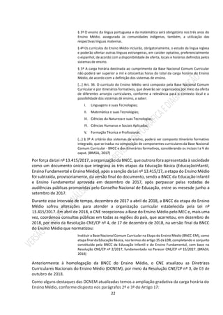 22
§ 3º O ensino da língua portuguesa e da matemática será obrigatório nos três anos do
Ensino Médio, assegurada às comunidades indígenas, também, a utilização das
respectivas línguas maternas.
§ 4º Os currículos do Ensino Médio incluirão, obrigatoriamente, o estudo da língua inglesa
e poderão ofertar outras línguas estrangeiras, em caráter optativo, preferencialmente
o espanhol, de acordo com a disponibilidade de oferta, locais e horários definidos pelos
sistemas de ensino.
§ 5º A carga horária destinada ao cumprimento da Base Nacional Comum Curricular
não poderá ser superior a mil e oitocentas horas do total da carga horária do Ensino
Médio, de acordo com a definição dos sistemas de ensino.
[...] Art. 36. O currículo do Ensino Médio será composto pela Base Nacional Comum
Curricular e por itinerários formativos, que deverão ser organizados por meio da oferta
de diferentes arranjos curriculares, conforme a relevância para o contexto local e a
possibilidade dos sistemas de ensino, a saber:
I. Linguagens e suas Tecnologias;
II. Matemática e suas Tecnologias;
III. Ciências da Natureza e suas Tecnologias;
IV. Ciências Humanas e Sociais Aplicadas;
V. Formação Técnica e Profissional.
(...) § 3º A critério dos sistemas de ensino, poderá ser composto itinerário formativo
integrado, que se traduz na composição de componentes curriculares da Base Nacional
Comum Curricular - BNCC e dos itinerários formativos, considerando os incisos I a V do
caput. (BRASIL, 2017)
Por força da Lei nº 13.415/2017, a organização da BNCC, que outrora fora apresentada à sociedade
como um documento único que integrava as três etapas da Educação Básica (EducaçãoInfantil,
Ensino Fundamental e Ensino Médio), após a sanção da Lei nº 13.415/17, a etapa do Ensino Médio
foi subtraída, provisoriamente, da versão final do documento, sendo a BNCC da Educação Infantil
e Ensino Fundamental aprovada em dezembro de 2017, após perpassar pelas rodadas de
audiências públicas promovidas pelo Conselho Nacional de Educação, entre os mesesde junho a
setembro de 2017.
Durante esse intervalo de tempo, dezembro de 2017 a abril de 2018, a BNCC da etapa do Ensino
Médio sofreu alterações para atender a organização curricular estabelecida pela Lei nº
13.415/2017. Em abril de 2018, o CNE recepcionou a Base do Ensino Médio pelo MEC e, mais uma
vez, coordenou consultas públicas em todas as regiões do país, que acarretou, em dezembro de
2018, por meio da Resolução CNE/CP nº 4, de 17 de dezembro de 2018, na versão final da BNCC
do Ensino Médio que normatizou:
Instituir a Base Nacional Comum Curricular na Etapa do Ensino Médio (BNCC-EM), como
etapa final da Educação Básica, nos termos do artigo 35 da LDB, completando o conjunto
constituído pela BNCC da Educação Infantil e do Ensino Fundamental, com base na
Resolução CNE/CP nº 2/2017, fundamentada no Parecer CNE/CP nº 15/2017. (BRASIL
2018)
Anteriormente à homologação da BNCC do Ensino Médio, o CNE atualizou as Diretrizes
Curriculares Nacionais do Ensino Médio (DCNEM), por meio da Resolução CNE/CP nº 3, de 03 de
outubro de 2018.
Como alguns destaques das DCNEM atualizadas temos a ampliação gradativa da carga horária do
Ensino Médio, conforme disposto nos parágrafos 2º e 3º do Artigo 17:
 