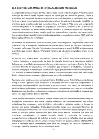 220
8.2.9. PROJETO DE VIDA: MARCAS DA HISTÓRIA NA EDUCAÇÃO PROFISSIONAL
O componente curricular Projeto de Vida é apresentado no Art. 5º da Resolução n. º 03/2018, como
estratégia de reflexão sobre trajetória escolar na construção das dimensões pessoal, cidadã e
profissional do/a estudante. No esteio da aprovação da citada Resolução, o movimento pela Frente
Currículo e Novo Ensino Médio do Conselho Nacional dos Secretários de Educação (CONSED), na
orientação para a reelaboração dos currículos definiu o Projeto de Vida como um componente
curricular obrigatório a ser ofertado nas arquiteturas curriculares, conforme o Art. 8º em que as
propostas curriculares do ensino médio devem considerar a formação integral do/a estudante,
contemplando seu projeto de vida e sua formação nos aspectos físicos, cognitivos e socioemocionais.
Este componente curricular foi implementado nas arquiteturas curriculares no ano de 2017, na oferta
da educação profissional e tecnológica.
Inicialmente, foi desenvolvida experiência piloto, com a implantação dos componentes curriculares
Projeto de Vida e Mundo do Trabalho no currículo de dois Centros de Educação Profissional e
Tecnológica na forma de Educação Profissional em tempo integral, e, a partirde 2018, ampliou-se para
as unidades que ofertam Educação Profissional na forma de articulação integrada ao ensino médio
(EPTNM).
No ano de 2019, a SEC/SUPROT, por meio da Diretoria de Currículo e Organização Curricular do
Trabalho Pedagógico e Integralização da Rede de Educação Profissional e Tecnológica (DIROPE)
dialogou com as unidades escolares que ofertam os componentes curriculares Projeto de Vida e
Mundo do Trabalho em seus cursos, com o intuito de que professores e estudantes, avaliassem a
proposta pedagógica, a metodologia, os materiais e ações provenientes desses dois componentes.
Essa avaliação trouxe um importante retorno sobre os principais resultados impactados na formação
dos/as estudantes e dos professores, bem como na sua prática pedagógica.
A pesquisa sobre os componentes curriculares Projeto de Vida e Mundo Trabalho teve como objetivo
principal avaliar a percepção dos professores e estudantes em relação aos dois componentes e a
metodologia implementada em parceria com o Instituto Aliança. Para tanto, foi fundamental a
participação dos professores e estudantes envolvidos nos componentes, bem como as contribuições
dos gestores, coordenadores pedagógicos e assessores pedagógicos na socialização da pesquisa, que
obteve uma boa aderência da Rede de EPTEC.
Das respostas e depoimentos concedidos, a importância da formação continuada de professores para
atuarem nos componentes em análise, suporte pedagógico para acompanhamento das práticas
pedagógicas dos professores, material didático, orientação às unidades escolares e buscas de
parcerias com outras instituições e órgãos governamentais outros entes nos encaminhamentos de
apoio psicológico dentre outros, em consonância com o desenvolvimento dos seus projetos de vida,
foram os principais pontos apresentados pela Rede. Nesse sentido, avaliou-se que além das
orientações metodológicas, é preciso formação inicial e continuada de professores;
acompanhamento pedagógico do trabalho proposto e momento de reflexões sobre as práticas
pedagógicas vivenciadas a partir dos componentescurriculares em questão, cabendo à SEC/SUPROT,
avaliar a finalidade desses componentes, com base nos princípios da Educação Profissional e
Tecnológica da Bahia, na perspectiva do novo Ensino Médio.
 