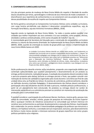 222
9. COMPONENTES CURRICULARES ELETIVOS
Um dos principais pontos de mudança do Novo Ensino Médio diz respeito à liberdade de escolha
dos/as estudantes por temas, aprendizagens e vivências de seus interesses de modo a ampliarem e
diversificarem seus repertórios de conhecimentos e a se conectarem com seu projeto de vida. Uma
dessas possibilidades de escolha diz respeito aos Componentes Eletivos.
De forma genérica conceituam-se Componentes Curriculares Eletivos como unidades curriculares,
com carga horária pré-definida cujo objetivo é desenvolver competências específicas, seja da
Formação Geral Básica, seja dos Itinerários Formativos (BRASIL, 2018).
Segundo consta na legislação do Novo Ensino Médio, “as redes e escolas podem escolher criar
unidades que melhor respondam aos seus contextos e às suas condições, como projetos, oficinas,
atividades e práticas contextualizadas, entre outras situações de trabalho” (op.cit).
A recomendação geral da Secretaria de Educação para a construção de componentes curriculares
eletivos é a mesma do Documento Orientador de Implementação do Novo Ensino Médio da Bahia
(BAHIA, 2020), quando da orientação às escolas do grupo-piloto que iniciou a implementação do
novo Ensino Médio baiano em 2020:
as Unidades Curriculares Eletivas deverão ser criadas pelas escolas, com fundamento na
realidade local, de acordo com os anseios e necessidades dos/as estudantes [...] devem “ter
intencionalidade pedagógica que dialogue com os objetos de conhecimento das Áreas ou
dos Componentes Curriculares, bem como, com as Habilidades previstas nos “Referenciais
para a Elaboração dos Itinerários Formativos”. Devem, ainda, segundo o referido
Documento, serem ofertadas em formato de oficinas, clubes, observatórios, incubadoras
e/ou outros que estimulem o protagonismo dos/as estudantes e que dialoguem com seu
Projeto de Vida. (BAHIA, 2020)
Os/As professores/as deverão orientar os/as estudantes, propondo uma organização didática que
contemple ações/atividades que suscitem planejamento e desenvolvimento de um produto ou
entrega, preferencialmente, realizada em grupos. A avaliação dos estudantes deverá considerar todo
o percurso proposto pela eletiva, inclusive as entregas parciais e finais, que podem coincidir com
realização de eventos de culminância organizados pela escola durante o ano letivo (ao final de cada
unidade letiva e/ou ao final do ano letivo). Os eventos de culminância, preferencialmente, deverão
ser definidos durante a Jornada Pedagógica. O desenvolvimento das Eletivas deverá considerar a
participação ativa dos estudantes durante 26 todo o percurso, mediada pelos/as professores/as, a
partir de um planejamento bem estruturado. Os produtos ou entregas devem ter caráter de
intervenção sociocultural e as culminâncias precisam se constituir em momentos de socialização das
produções para a comunidade local.
É possível considerar a participação de profissionais liberais, familiares, mestres griôs, pessoas mais
velhas da comunidade, artesãos, artistas, grupos de pesquisas de Instituições de Ensino Superior
(IES) e quaisquer membro de relevância sociocultural na comunidade que tenham interesse em
socializar seus conhecimentos ou participar do planejamento e execução das Eletivas. A participação
do/s colaborador /es precisa atender à intencionalidade pedagógica do professor que estruturou a
eletiva e, em hipótese nenhuma, o convidado será o/a responsável, exclusivo, pelo desenvolvimento
da Eletiva e muito menos atender a interesses exclusivos de grupos específicos tais como: grupos
políticos partidários e/ou religiosos.
 