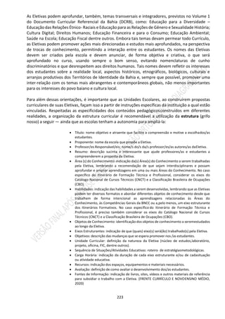 223
As Eletivas podem aprofundar, também, temas transversais e integradores, previstos no Volume 1
do Documento Curricular Referencial da Bahia (DCRB), como: Educação para a Diversidade –
Educação das Relações Étnico- Raciais e Educação para as Relações de Gênero e Sexualidade História;
Cultura Digital; Direitos Humanos; Educação Financeira e para o Consumo; Educação Ambiental;
Saúde na Escola; Educação Fiscal dentre outros. Embora tais temas devam permear todo Currículo,
as Eletivas podem promover ações mais direcionadas e estudos mais aprofundados, na perspectiva
de trocas de conhecimento, permitindo a interação entre os estudantes. Os nomes das Eletivas
devem ser criados pela escola e devem anunciar, de forma objetiva e criativa, o que será
aprofundado no curso, usando sempre o bom senso, evitando nomenclaturas de cunho
discriminatórios e que desrespeitem aos direitos humanos. Tais nomes devem refletir os interesses
dos estudantes sobre a realidade local, aspectos históricos, etnográficos, biológicos, culturais e
arranjos produtivos dos Territórios de Identidade da Bahia e, sempre que possível, promover uma
inter-relação com os temas mais abrangentes e contemporâneos globais, não menos importantes
para os interesses do povo baiano e cultura local.
Para além dessas orientações, é importante que as Unidades Escolares, ao construírem propostas
curriculares de suas Eletivas, façam isso a partir de instruções específicas da instituição a qual estão
vinculadas. Respeitadas as especificidades dos conteúdos pedagógicosconstruídos em diferentes
realidades, a organização da estrutura curricular é recomendável a utilização da estrutura (grifo
nosso) a seguir ― ainda que as escolas tenham a autonomia para ampliá-la:
 Título: nome objetivo e atraente que facilite a compreensão e motive a escolhados/as
estudantes.
 Proponente: nome da escola que propõe a Eletiva.
 Professor/es Responsável/eis: nome/s do/s da/s professor/es/as autores/as daEletiva.
 Resumo: descrição sucinta e interessante que ajude professores/as e estudantes a
compreenderem a proposta da Eletiva.
 Área (s) do Conhecimento: indicação da(s) Área(s) do Conhecimento a serem trabalhadas
pela Eletiva, lembrando a recomendação de que sejam interdisciplinares e possam
aprofundar e ampliar aprendizagens em uma ou mais Áreas do Conhecimento. No caso
específico do Itinerário de Formação Técnica e Profissional, considerar os eixos do
Catálogo Nacional de Cursos Técnicos (CNCT) e a Classificação Brasileira de Ocupações
(CBO).
 Habilidades: indicação das habilidades a serem desenvolvidas, lembrando que as Eletivas
podem ter diversos formatos e abordar diferentes objetos de conhecimento desde que
trabalhem de forma intencional as aprendizagens relacionadas às Áreas do
Conhecimento, às Competências Gerais da BNCC ou a,pelo menos, um eixo estruturante
dos Itinerários Formativos. No caso específico do Itinerário de Formação Técnica e
Profissional, é preciso também considerar os eixos do Catálogo Nacional de Cursos
Técnicos (CNCT) e a Classificação Brasileira de Ocupações (CBO).
 Objetos de Conhecimento: identificação dos objetos de conhecimento a seremestudados
ao longo da Eletiva.
 Eixos Estruturantes: indicação de que (quais) eixo(s) será(ão) trabalhado(s) pela Eletiva.
 Objetivos: descrição das mudanças que se espera promover nos /as estudantes.
 Unidade Curricular: definição da natureza da Eletiva (núcleo de estudos,laboratório,
projeto, oficina, FIC, dentre outros).
 Sequência de Situações/Atividades Educativas: roteiro de estratégiasmetodológicas.
 Carga Horária: indicação da duração de cada eixo estruturante e/ou de cadasituação
ou atividade educativa.
 Recursos: indicação dos espaços, equipamentos e materiais necessários.
 Avaliação: definição de como avaliar o desenvolvimento dos/as estudantes.
 Fontes de Informação: indicação de livros, sites, vídeos e outros materiais de referência
para subsidiar o trabalho com a Eletiva. (FRENTE CURRÍCULO E NOVOENSINO MÉDIO,
2020)
 