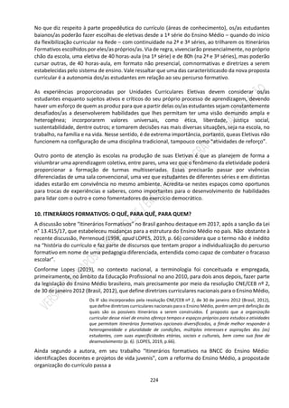 224
No que diz respeito à parte propedêutica do currículo (áreas de conhecimento), os/as estudantes
baianos/as poderão fazer escolhas de eletivas desde a 1ª série do Ensino Médio – quando do início
da flexibilização curricular na Rede – com continuidade na 2ª e 3ª séries, ao trilharem os Itinerários
Formativos escolhidos por eles/as próprios/as. Via de regra, vivenciarão presencialmente, no próprio
chão da escola, uma eletiva de 40 horas-aula (na 1ª série) e de 80h (na 2ª e 3ª séries), mas poderão
cursar outras, de 40 horas-aula, em formato não presencial, comnormativas e diretrizes a serem
estabelecidas pelo sistema de ensino. Vale ressaltar que uma das característicasdo da nova proposta
curricular é a autonomia dos/as estudantes em relação ao seu percurso formativo.
As experiências proporcionadas por Unidades Curriculares Eletivas devem considerar os/as
estudantes enquanto sujeitos ativos e críticos do seu próprio processo de aprendizagem, devendo
haver um esforço de quem as produz para que a partir delas os/as estudantes sejam constantemente
desafiados/as a desenvolverem habilidades que lhes permitam ter uma visão demundo ampla e
heterogênea; incorporarem valores universais, como ética, liberdade, justiça social,
sustentabilidade, dentre outros; e tomarem decisões nas mais diversas situações, seja na escola, no
trabalho, na família e na vida. Nesse sentido, é de extrema importância, portanto, queas Eletivas não
funcionem na configuração de uma disciplina tradicional, tampouco como “atividades de reforço”.
Outro ponto de atenção às escolas na produção de suas Eletivas é que as planejem de forma a
vislumbrar uma aprendizagem coletiva, entre pares, uma vez que o fenômeno da eletividade poderá
proporcionar a formação de turmas multisseriadas. Essas precisarão passar por vivências
diferenciadas de uma sala convencional, uma vez que estudantes de diferentes séries e em distintas
idades estarão em convivência no mesmo ambiente. Acredita-se nestes espaços como oportunos
para trocas de experiências e saberes, como importantes para o desenvolvimento de habilidades
para lidar com o outro e como fomentadores do exercício democrático.
10. ITINERÁRIOS FORMATIVOS: O QUÊ, PARA QUÊ, PARA QUEM?
A discussão sobre “Itinerários Formativos” no Brasil ganhou destaque em 2017, após a sanção da Lei
n° 13.415/17, que estabeleceu mudanças para a estrutura do Ensino Médio no país. Não obstante à
recente discussão, Perrenoud (1998, apud LOPES, 2019, p. 66) considera que o termo não é inédito
na “história do currículo e faz parte de discursos que tentam propor a individualização do percurso
formativo em nome de uma pedagogia diferenciada, entendida como capaz de combater o fracasso
escolar”.
Conforme Lopes (2019), no contexto nacional, a terminologia foi conceituada e empregada,
primeiramente, no âmbito da Educação Profissional no ano 2010, para dois anos depois, fazer parte
da legislação do Ensino Médio brasileiro, mais precisamente por meio da resolução CNE/CEB nº 2,
de 30 de janeiro 2012 (Brasil, 2012), que define diretrizes curriculares nacionais para o Ensino Médio,
Os IF são incorporados pela resolução CNE/CEB nº 2, de 30 de janeiro 2012 (Brasil, 2012),
que define diretrizes curriculares nacionais para o Ensino Médio, porém sem pré definição de
quais são os possíveis itinerários a serem construídos. É proposto que a organização
curricular desse nível de ensino ofereça tempos e espaços próprios para estudos e atividades
que permitam itinerários formativos opcionais diversificados, a fimde melhor responder à
heterogeneidade e pluralidade de condições, múltiplos interesses e aspirações dos (as)
estudantes, com suas especificidades etárias, sociais e culturais, bem como sua fase de
desenvolvimento (p. 6). (LOPES, 2019, p.66).
Ainda segundo a autora, em seu trabalho “Itinerários formativos na BNCC do Ensino Médio:
identificações docentes e projetos de vida juvenis”, com a reforma do Ensino Médio, a propostade
organização do currículo passa a
 