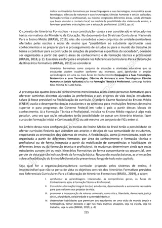 225
indicar os itinerários formativos por áreas (linguagens e suas tecnologias; matemática esuas
tecnologias; ciências da natureza e suas tecnologias; ciências humanas e sociais aplicadas;
formação técnica e profissional), ou mesmo integrando diferentes áreas, sendo afirmado
que busca atender o contexto local, na medida da possibilidade dos sistemas de ensino, e
favorecer possíveis articulações com a educação profissional. (LOPES, op.cit)
O conceito de Itinerários Formativos - e sua constituição - passa a ser considerado e reforçado nos
textos normativos do Ministério da Educação. No documento das Diretrizes Curriculares Nacionais
Para o Ensino Médio (BRASIL, 2018), eles são concebidos como conjuntos de unidadescurriculares
ofertadas pelas escolas e redes de ensino que “possibilitam ao estudante aprofundar seus
conhecimentos e se preparar para o prosseguimento de estudos ou para o mundo do trabalho de
forma a contribuir para a construção de soluções de problemas específicos da sociedade”, devendo
ser organizados a partir das quatro áreas de conhecimento e da formação técnica e profissional
(BRASIL, 2018, p. 2). Essa ideia é reforçada e ampliada nos Referenciais Curriculares Para a Elaboração
de Itinerários Formativos (BRASIL, 2019) ao considerar
Itinerários Formativos como conjunto de situações e atividades educativas que os
estudantes podem escolher conforme seu interesse, para aprofundar e ampliar
aprendizagens em uma ou mais Áreas de Conhecimento (Linguagens e Suas Tecnologias,
Matemática e suas Tecnologias, Ciências da Natureza e suas Tecnologias e Ciências
Humanas e Sociais Aplicadas) e/ou na Formação Técnica e Profissional, comcarga horária
total mínima de 1.200 horas.
A presença das quatro áreas do conhecimento mencionadas acima como percursos formativos para
oferecer caminhos distintos ajustados às preferências e aos projetos de vida dos/as estudantes
talvez já fosse previsível na flexibilização do currículo. O próprio Exame Nacional do Ensino Médio
(ENEM) avalia o desempenho dos/as estudantes e os seleciona para instituições federais de ensino
superior e para programas do Governo Federal em todo o país a partir desses blocos de
conhecimento. Já a Formação Técnica e Profissional, incluída no Ensino Médio regular,é algo mais
peculiar, uma vez que os/as estudantes terão possibilidade de cursar um itinerário técnico, fazer
cursos de Formação Inicial e Continuada (FIC) ou até mesmo um conjunto de FICs entre si.
No âmbito dessa nova configuração, as escolas do Ensino Médio do Brasil terão a possibilidade de
ofertar currículos flexíveis que atendam aos anseios e desejos de sua comunidade de estudantes,
respeitando as orientações dos sistemas de ensino. A flexibilização, como já mencionado, pode ser
organizada a partir de diferentes formatos: por área do conhecimento e formação técnica e
profissional ou de forma integrada a partir da mobilização de competências e habilidades de
diferentes áreas ou da formação técnica e profissional. As mudanças determinam ainda que os/as
estudantes cursem um ou mais Itinerários Formativos de forma concomitante ou sequencial, sem
perder de vista que são indissociáveis da formação básica. Nocaso dasescolasbaianas, asorientações
sobre a flexibilização do Ensino Médio estarão presentesao longo de todo este capítulo.
Seja qual for a organização/arquitetura curricular proposta pelos sistemas de ensino, é
imprescindível que não se perca de vista os objetivos centrais dos Itinerários Formativos previstos
nos Referenciais Curriculares Para a Elaboração de Itinerários Formativos (BRASIL, 2019), a saber:
I. aprofundar as aprendizagens relacionadas às competências gerais, às Áreas de
Conhecimento e/ou à Formação Técnica e Profissional;
II. Consolidar a formação integral dos (as) estudantes, desenvolvendo a autonomia necessária
para que realizem seus projetos de vida;
III. promover a incorporação de valores universais, como ética, liberdade, democracia,justiça
social, pluralidade, solidariedade e sustentabilidade; e
IV. desenvolver habilidades que permitam aos estudantes ter uma visão de mundo ampla e
heterogênea, tomar decisões e agir nas mais diversas situações, seja na escola, seja no
trabalho, seja na vida (BRASIL, 2019, p. 4).
 