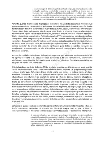 227
a complementação da BNCC pela parte diversificada exigirá, dos sistemas de ensino e das
instituições escolares, a articulação necessária para possibilitar a sintonia com os
interesses mais amplos de formação básica do cidadão com a realidade local – e suas
características geoambientais e socioambientais, bem como com a sociedade, a história,
a cultura, a economia e, ainda, com o horizonte das expectativas dos (as) estudantes,
perpassando o currículo na sua integralidade ( BAHIA, 2019, p.9).
Portanto, quando da elaboração de propostas curriculares nas Unidades Escolares é imprescindível
que seus documentos contemplem as realidades e potencialidades locais dos vinte e sete Territórios
de Identidade20 da Bahia, explorando as diversidades culturais, sociais, econômicas e ambientais do
Estado. Além disso, dois pontos são de suma importância: o primeiro é que ao planejarem e
desenvolverem a parte flexível de seus currículos, as escolas estejam alinhadas ao direito de escolha
dos/as estudantes e ao seu Projeto Político Pedagógico (PPP), sem perder de vista às orientações e
condições da Rede; o segundo é que o associem caso das Unidades de Ensino públicas - às propostas
curriculares de seus Itinerários Formativos com Iniciativas pedagógicas já existentes nas instituições
de ensino. Essa associação tanto estimulará o protagonismojuvenil na Rede como fomentará a
política curricular da própria SEC, criando significados para todos os sujeitos envolvidos no
planejamento e na construção da educação pública estadual, quedeve estar alinhada às novas
demandas nacionais.
No caso das Unidades de Ensino da Rede privada, sugere-se que, apoiadas e inspiradas neste DCRB,
na legislação nacional e na escuta de seus estudantes e de suas comunidades, aproveitem e
aperfeiçoem o que já existe de inovador para produzirem Itinerários Formativos conectados aos
desejos e anseios de suas juventudes.
A flexibilização do currículo do Ensino Médio brasileiro levantou nos últimos anos, e ainda levanta,
críticas das mais diversas, tanto a favor como contrárias à nova proposta. Em que pesem os juízos de
realidade e valor que a Reforma do Ensino Médio suscita para muitos – e nisto se inclui a oferta de
Itinerários Formativos –, o que está proposto neste capítulo tem por intenção: possibilitar aos
educandos/as a oportunidade de estarem no centro da educação baiana, mediante situações de
escolhas, que ampliem e aprofundem aprendizagens na/da Contemporaneidade; garantir-lhes o
direito de aprenderem permanentemente, compreendendo que cada um deles é sujeito social
formado em tempos/espaços/culturas/religiões/territórios singulares; respeitar as suas diferenças e
diversidades em múltiplas dimensões (sexual, identitária, de gênero, de religião, raça, etnia, língua,
etc.), propondo que todos espaços escolares, indistintamente, sejam cada vez mais inclusivos; e
permitir que cada estudante matriculado/a no Ensino Médio baiano possa participar ativamentedas
decisões realizadas nas Unidades Escolares e em outros espaços sociais, de modo que essa
participação esteja associada aos seus sonhos, anseios e desejos, uma vez que a proposta centraldos
Itinerários Formativos é, justamente, oferecer distintos caminhos aos estudantes, ajustadosao seu
projeto de vida.
Considera-se que os objetivos enumerados acima contemplam uma dimensão integral de educação
dos/as estudantes baianos/as. O conceito de Educação Integral com o qual a BNCC e,
consequentemente, os Itinerários Formativos estão alinhados associa-se à construção intencional
de processos educativos que promovam aprendizagens sintonizadas com as necessidades,
as possibilidades e os interesses dos (as) estudantes. Formação integral éo desenvolvimento
intencional dos aspectos físicos, cognitivos e socioemocionais do (a)estudante por meio de
processos educativos significativos que promovam a autonomia,o comportamento cidadão e
o protagonismo na construção de seu projeto de vida (FRENTE CURRÍCULO E NOVO ENSINO
MÉDIO DO CONSED, 2020, p. 5).
 