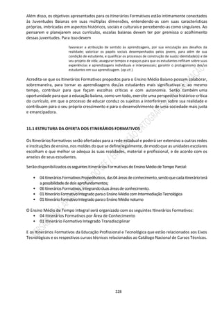 228
Além disso, os objetivos apresentados para os Itinerários Formativos estão intimamente conectados
às Juventudes Baianas em suas múltiplas dimensões, entendendo-as com suas características
próprias, imbricadas em aspectos históricos, sociais e culturais e percebendo-as como singulares. Ao
pensarem e planejarem seus currículos, escolas baianas devem ter por premissa o acolhimento
dessas juventudes. Para isso devem
favorecer a atribuição de sentido às aprendizagens, por sua vinculação aos desafios da
realidade; valorizar os papéis sociais desempenhados pelos jovens, para além de sua
condição de estudante, e qualificar os processos de construção de sua(s) identidade(s) e de
seu projeto de vida; assegurar tempos e espaços para que os estudantes reflitam sobre suas
experiências e aprendizagens individuais e interpessoais; garantir o protagonismo dos/as
estudantes em sua aprendizagem. (op.cit.)
Acredita-se que os Itinerários Formativos propostos para o Ensino Médio Baiano possam colaborar,
sobremaneira, para tornar as aprendizagens dos/as estudantes mais significativas e, ao mesmo
tempo, contribuir para que façam escolhas críticas e com autonomia. Serão também uma
oportunidade para que a educação baiana, como um todo, exercite uma perspectiva histórico-crítica
do currículo, em que o processo de educar conduz os sujeitos a interferirem sobre sua realidade e
contribuam para o seu próprio crescimento e para o desenvolvimento de uma sociedade mais justa
e emancipadora.
11.1 ESTRUTURA DA OFERTA DOS ITINERÁRIOS FORMATIVOS
Os Itinerários Formativos serão ofertados para a rede estadual e poderá ser extensivo a outras redes
e instituições de ensino, nos moldes do que se define legalmente, de modo que as unidades escolares
escolham o que melhor se adequa às suas realidades, material e profissional, e de acordo com os
anseios de seus estudantes.
Serão disponibilizados osseguintesItinerários Formativos doEnsinoMédiodeTempoParcial:
• 04ItineráriosFormativosPropedêuticos,das04áreasdeconhecimento,sendoquecadaitinerárioterá
a possibilidadededoisaprofundamentos;
• 06ItineráriosFormativos,integrandoduasáreasdeconhecimento.
• 01ItinerárioFormativoIntegradoparaoEnsinoMédiocom IntermediaçãoTecnológica
• 01ItinerárioFormativoIntegradoparaoEnsinoMédionoturno
O Ensino Médio de Tempo Integral será organizado com os seguintes Itinerários Formativos:
• 04 Itinerários Formativos por Área de Conhecimento
• 01 Itinerário Formativo Integrado Transdisciplinar
E os Itinerários Formativos da Educação Profissional e Tecnológica que estão relacionados aos Eixos
Tecnológicos e os respectivos cursos técnicos relacionados ao Catálogo Nacional de Cursos Técnicos.
 