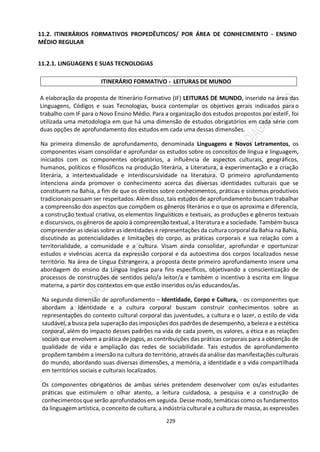 229
11.2. ITINERÁRIOS FORMATIVOS PROPEDÊUTICOS/ POR ÁREA DE CONHECIMENTO - ENSINO
MÉDIO REGULAR
11.2.1. LINGUAGENS E SUAS TECNOLOGIAS
ITINERÁRIO FORMATIVO - LEITURAS DE MUNDO
A elaboração da proposta de Itinerário Formativo (IF) LEITURAS DE MUNDO, inserido na área das
Linguagens, Códigos e suas Tecnologias, busca contemplar os objetivos gerais indicados para o
trabalho com IF para o Novo Ensino Médio. Para a organização dos estudos propostos por esteIF, foi
utilizada uma metodologia em que há uma dimensão de estudos obrigatórios em cada série com
duas opções de aprofundamento dos estudos em cada uma dessas dimensões.
Na primeira dimensão de aprofundamento, denominada Linguagens e Novos Letramentos, os
componentes visam consolidar e aprofundar os estudos sobre os conceitos de língua e linguagem,
iniciados com os componentes obrigatórios, a influência de aspectos culturais, geográficos,
humanos, políticos e filosóficos na produção literária, a Literatura, a experimentação e a criação
literária, a intertextualidade e interdiscursividade na literatura. O primeiro aprofundamento
intenciona ainda promover o conhecimento acerca das diversas identidades culturais que se
constituem na Bahia, a fim de que os direitos sobre conhecimentos, práticas e sistemas produtivos
tradicionais possam ser respeitados. Além disso, tais estudos de aprofundamento buscam trabalhar
a compreensão dos aspectos que compõem os gêneros literários e o que os aproxima e diferencia,
a construção textual criativa, os elementos linguísticos e textuais, as produções e gêneros textuais
e discursivos, os gêneros de apoio à compreensão textual, a literatura e a sociedade. Também busca
compreender as ideias sobre as identidades e representações da cultura corporal da Bahia na Bahia,
discutindo as potencialidades e limitações do corpo, as práticas corporais e sua relação com a
territorialidade, a comunidade e a cultura. Visam ainda consolidar, aprofundar e oportunizar
estudos e vivências acerca da expressão corporal e da autoestima dos corpos localizados nesse
território. Na área de Língua Estrangeira, a proposta deste primeiro aprofundamento insere uma
abordagem do ensino da Língua Inglesa para fins específicos, objetivando a conscientização de
processos de construções de sentidos pelo/a leitor/a e também o incentivo à escrita em língua
materna, a partir dos contextos em que estão inseridos os/as educandos/as.
Na segunda dimensão de aprofundamento – Identidade, Corpo e Cultura, - os componentes que
abordam a Identidade e a cultura corporal buscam construir conhecimentos sobre as
representações do contexto cultural corporal das juventudes, a cultura e o lazer, o estilo de vida
saudável, a busca pela superação das imposições dos padrões de desempenho, a beleza e a estética
corporal, além do impacto desses padrões na vida de cada jovem, os valores, a ética e as relações
sociais que envolvem a prática de jogos, as contribuições das práticas corporais para a obtenção de
qualidade de vida e ampliação das redes de sociabilidade. Tais estudos de aprofundamento
propõem também a imersão na cultura do território, através da análise das manifestações culturais
do mundo, abordando suas diversas dimensões, a memória, a identidade e a vida compartilhada
em territórios sociais e culturais localizados.
Os componentes obrigatórios de ambas séries pretendem desenvolver com os/as estudantes
práticas que estimulem o olhar atento, a leitura cuidadosa, a pesquisa e a construção de
conhecimentos que serão aprofundados em seguida. Desse modo, temáticas como os fundamentos
da linguagem artística, o conceito de cultura, a indústria cultural e a cultura de massa, as expressões
 