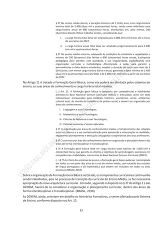 23
§ 2º No ensino médio diurno, a duração mínima é de 3 (três) anos, com carga horária
mínima total de 2.400 (duas mil e quatrocentas) horas, tendo como referência uma
carga horária anual de 800 (oitocentas) horas, distribuídas em, pelo menos, 200
(duzentos) diasde efetivo trabalho escolar, considerando que:
I. a carga horária total deve ser ampliada para 3.000 (três mil) horas até o início
do ano letivo de 2022;
II. a carga horária anual total deve ser ampliada progressivamente para 1.400
(um mil e quatrocentas) horas.
§ 3º No ensino médio noturno, adequado às condições do estudante e respeitados o
mínimo de 200 (duzentos) dias letivos e 800 (oitocentas) horas anuais, a proposta
pedagógica deve atender, com qualidade, a sua singularidade, especificando uma
organização curricular e metodológica diferenciada, e pode, para garantir a
permanênciae o êxito destes estudantes, ampliar a duração do curso para mais de 3
(três) anos, com menor carga horária diária e anual, garantido o total mínimo de 2.400
(duas mil e quatrocentas) horas até 2021 e de 3.000 (três mil) horas a partir do ano letivo
de 2022.
No Artigo 11 é tratada a Formação Geral Básica, como ela poderá ser ofertada pelos sistemas de
ensino, as suas áreas de conhecimento e carga horária total máxima.
(...) Art. 11. A formação geral básica é composta por competências e habilidades
previstasna Base Nacional Comum Curricular (BNCC) e articuladas como um todo
indissociável, enriquecidas pelo contexto histórico, econômico, social, ambiental,
cultural local, do mundo do trabalho e da prática social, e deverá ser organizada por
áreas de conhecimento:
I. Linguagens e suas Tecnologias;
II. Matemática e suas Tecnologias;
III. Ciências da Natureza e suas Tecnologias;
IV. Ciências Humanas e Sociais Aplicadas.
§ 1º A organização por áreas do conhecimento implica o fortalecimento das relações
entre os saberes e a sua contextualização para apreensão e intervenção na realidade,
requerendo planejamento e execução conjugados e cooperativos dos seus professores.
§ 2º O currículo por área de conhecimento deve ser organizado e planejado dentro das
áreas de forma interdisciplinar e transdisciplinar.
§ 3º A formação geral básica deve ter carga horária total máxima de 1.800 (mil e
oitocentas) horas, que garanta os direitos e objetivos de aprendizagem, expressos em
competências e habilidades, nos termos da Base Nacional Comum Curricular (BNCC).
(...) § 7º A critério dos sistemas de ensino, a formação geral básica pode ser contemplada
em todos ou em parte dos anos do curso do ensino médio, com exceção dos estudos
de língua portuguesa e da matemática que devem ser incluídos em todos os anos
escolares.(BRASIL 2018)
Sobre a organização da Formação Geral Básica no Estado, os componentes curriculares continuarão
sendo trabalhados, pois no processo de transição do currículo do Ensino Médio, se faz necessária
apropriação da nova arquitetura curricular. Contudo, seguindo o disposto no § 2º do Artigo 11 das
DCNEM, haverá de se considerar a organização e planejamento curricular, dentro das áreas de
forma interdisciplinar e transdisciplinar. (BRASIL, 2018)
As DCNEM, ainda, orientam em detalhe os Itinerários Formativos, a serem ofertados pelo Sistema
de Ensino, conforme disposto nos Art. 12:
 