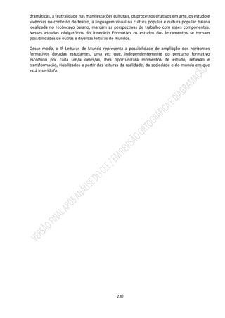 230
dramáticas, a teatralidade nas manifestações culturais, os processos criativos em arte, os estudo e
vivências no contexto do teatro, a linguagem visual na cultura popular e cultura popular baiana
localizada no recôncavo baiano, marcam as perspectivas de trabalho com esses componentes.
Nesses estudos obrigatórios do Itinerário Formativo os estudos dos letramentos se tornam
possibilidades de outras e diversas leituras de mundos.
Desse modo, o IF Leituras de Mundo representa a possibilidade de ampliação dos horizontes
formativos dos/das estudantes, uma vez que, independentemente do percurso formativo
escolhido por cada um/a deles/as, lhes oportunizará momentos de estudo, reflexão e
transformação, viabilizados a partir das leituras da realidade, da sociedade e do mundo em que
está inserido/a.
 